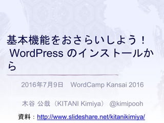 基本機能をおさらいしよう！
WordPress のインストールか
ら
2016年7月9日 WordCamp Kansai 2016
木谷 公哉（KITANI Kimiya） @kimipooh
資料：http://www.slideshare.net/kitanikimiya/
 