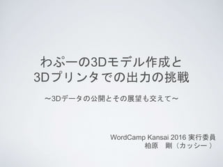 わぷーの3Dモデル作成と
3Dプリンタでの出力の挑戦
WordCamp Kansai 2016 実行委員
柏原 剛（カッシー ）
〜3Dデータの公開とその展望も交えて〜
 