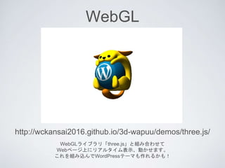WebGL
WebGLライブラリ「three.js」と組み合わせて
Webページ上にリアルタイム表示、動かせます。
これを組み込んでWordPressテーマも作れるかも！
http://wckansai2016.github.io/3d-wap...