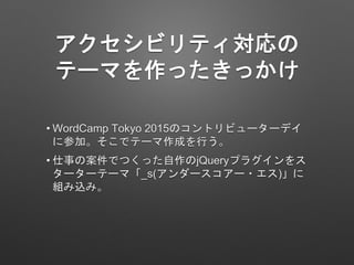 アクセシビリティ対応の
テーマを作ったきっかけ
• WordCamp Tokyo 2015のコントリビューターデイ
に参加。そこでテーマ作成を行う。
• 仕事の案件でつくった自作のjQueryプラグインをス
ターターテーマ「_s(アンダースコア...