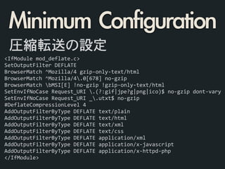 <IfModule	
  mod_deflate.c>	
  
SetOutputFilter	
  DEFLATE	
  
BrowserMatch	
  ^Mozilla/4	
  gzip-­‐only-­‐text/html	
  
BrowserMatch	
  ^Mozilla/4.0[678]	
  no-­‐gzip	
  
BrowserMatch	
  bMSI[E]	
  !no-­‐gzip	
  !gzip-­‐only-­‐text/html	
  
SetEnvIfNoCase	
  Request_URI	
  .(?:gif|jpe?g|png|ico)$	
  no-­‐gzip	
  dont-­‐vary	
  
SetEnvIfNoCase	
  Request_URI	
  _.utxt$	
  no-­‐gzip	
  
#DeflateCompressionLevel	
  4	
  
AddOutputFilterByType	
  DEFLATE	
  text/plain	
  
AddOutputFilterByType	
  DEFLATE	
  text/html	
  
AddOutputFilterByType	
  DEFLATE	
  text/xml	
  
AddOutputFilterByType	
  DEFLATE	
  text/css	
  
AddOutputFilterByType	
  DEFLATE	
  application/xml	
  
AddOutputFilterByType	
  DEFLATE	
  application/x-­‐javascript	
  
AddOutputFilterByType	
  DEFLATE	
  application/x-­‐httpd-­‐php	
  
</IfModule>
圧縮転送の設定
Minimum	 Configuration
 
