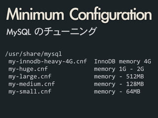 /usr/share/mysql	
  
	
  my-­‐innodb-­‐heavy-­‐4G.cnf	
  	
  InnoDB	
  memory	
  4G	
  
	
  my-­‐huge.cnf	
  	
  	
  	
  	
  	
  	
  	
  	
  	
  	
  	
  	
  memory	
  1G	
  -­‐	
  2G	
  
	
  my-­‐large.cnf	
  	
  	
  	
  	
  	
  	
  	
  	
  	
  	
  	
  memory	
  -­‐	
  512MB	
  
	
  my-­‐medium.cnf	
  	
  	
  	
  	
  	
  	
  	
  	
  	
  	
  memory	
  -­‐	
  128MB	
  
	
  my-­‐small.cnf	
  	
  	
  	
  	
  	
  	
  	
  	
  	
  	
  	
  memory	
  -­‐	
  64MB	
  
MySQL	 のチューニング
Minimum	 Configuration
 