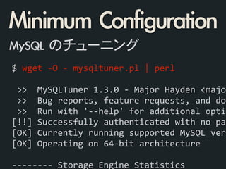 $	
  wget	
  -­‐O	
  -­‐	
  mysqltuner.pl	
  |	
  perl	
  
 
	
  >>	
  	
  MySQLTuner	
  1.3.0	
  -­‐	
  Major	
  Hayden	
  <major
	
  >>	
  	
  Bug	
  reports,	
  feature	
  requests,	
  and	
  dow
	
  >>	
  	
  Run	
  with	
  '-­‐-­‐help'	
  for	
  additional	
  optio
[!!]	
  Successfully	
  authenticated	
  with	
  no	
  pas
[OK]	
  Currently	
  running	
  supported	
  MySQL	
  vers
[OK]	
  Operating	
  on	
  64-­‐bit	
  architecture	
  
!
-­‐-­‐-­‐-­‐-­‐-­‐-­‐-­‐	
  Storage	
  Engine	
  Statistics	
  
Minimum	 Configuration
MySQL	 のチューニング
 