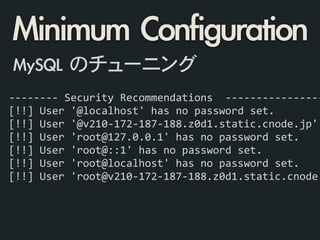 -­‐-­‐-­‐-­‐-­‐-­‐-­‐-­‐	
  Security	
  Recommendations	
  	
  -­‐-­‐-­‐-­‐-­‐-­‐-­‐-­‐-­‐-­‐-­‐-­‐-­‐-­‐-­‐-­‐
[!!]	
  User	
  '@localhost'	
  has	
  no	
  password	
  set.	
  
[!!]	
  User	
  '@v210-­‐172-­‐187-­‐188.z0d1.static.cnode.jp'	
  
[!!]	
  User	
  'root@127.0.0.1'	
  has	
  no	
  password	
  set.	
  
[!!]	
  User	
  'root@::1'	
  has	
  no	
  password	
  set.	
  
[!!]	
  User	
  'root@localhost'	
  has	
  no	
  password	
  set.	
  
[!!]	
  User	
  'root@v210-­‐172-­‐187-­‐188.z0d1.static.cnode.
Minimum	 Configuration
MySQL	 のチューニング
 