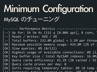 -­‐-­‐-­‐-­‐-­‐-­‐-­‐-­‐	
  Performance	
  Metrics	
  -­‐-­‐-­‐-­‐-­‐-­‐-­‐-­‐-­‐-­‐-­‐-­‐-­‐-­‐-­‐-­‐-­‐-­‐-­‐-­‐-­‐-­‐
[-­‐-­‐]	
  Up	
  for:	
  5h	
  5m	
  4s	
  (111	
  q	
  [0.006	
  qps],	
  8	
  conn,	
  T
[-­‐-­‐]	
  Reads	
  /	
  Writes:	
  96%	
  /	
  4%	
  
[-­‐-­‐]	
  Total	
  buffers:	
  232.0M	
  global	
  +	
  1.5M	
  per	
  thread
[OK]	
  Maximum	
  possible	
  memory	
  usage:	
  424.0M	
  (2%	
  of	
  i
[OK]	
  Slow	
  queries:	
  0%	
  (0/111)	
  
[OK]	
  Highest	
  usage	
  of	
  available	
  connections:	
  0%	
  (1/
[OK]	
  Key	
  buffer	
  size	
  /	
  total	
  MyISAM	
  indexes:	
  16.0M/
[OK]	
  Query	
  cache	
  efficiency:	
  41.3%	
  (38	
  cached	
  /	
  92	
  
[OK]	
  Query	
  cache	
  prunes	
  per	
  day:	
  0	
  
[OK]	
  Sorts	
  requiring	
  temporary	
  tables:	
  0%	
  (0	
  temp	
  s
Minimum	 Configuration
MySQL	 のチューニング
 