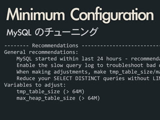 -­‐-­‐-­‐-­‐-­‐-­‐-­‐-­‐	
  Recommendations	
  -­‐-­‐-­‐-­‐-­‐-­‐-­‐-­‐-­‐-­‐-­‐-­‐-­‐-­‐-­‐-­‐-­‐-­‐-­‐-­‐-­‐-­‐-­‐-­‐-­‐-­‐
General	
  recommendations:	
  
	
  	
  	
  	
  MySQL	
  started	
  within	
  last	
  24	
  hours	
  -­‐	
  recommenda
	
  	
  	
  	
  Enable	
  the	
  slow	
  query	
  log	
  to	
  troubleshoot	
  bad	
  q
	
  	
  	
  	
  When	
  making	
  adjustments,	
  make	
  tmp_table_size/ma
	
  	
  	
  	
  Reduce	
  your	
  SELECT	
  DISTINCT	
  queries	
  without	
  LIM
Variables	
  to	
  adjust:	
  
	
  	
  	
  	
  tmp_table_size	
  (>	
  64M)	
  
	
  	
  	
  	
  max_heap_table_size	
  (>	
  64M)	
  
!
Minimum	 Configuration
MySQL	 のチューニング
 