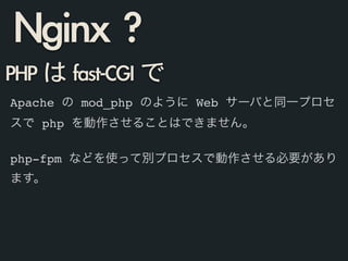 PHP	 は	 fast-CGI	 で
Apache の mod_php のように Web サーバと同一プロセ
スで php を動作させることはできません。!
!
php-fpm などを使って別プロセスで動作させる必要があり
ます。!
Nginx	 ?
 