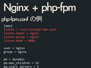 php-fpm.conf	 の例
[www]	
  
listen	
  =	
  /var/run/php-­‐fpm.sock	
  
listen.owner	
  =	
  nginx	
  
listen.group	
  =	
  nginx	
  
listen.mode	
  =	
  0666	
  
!
user	
  =	
  nginx	
  
group	
  =	
  nginx	
  
!
pm	
  =	
  dynamic	
  
pm.max_children	
  =	
  15	
  
pm.start_servers	
  =	
  5	
  
Nginx	 +	 php-fpm
 