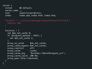 server	
  {	
  
	
  	
  listen	
  	
  	
  	
  	
  	
  80	
  default;	
  
	
  	
  server_name	
  _;	
  
	
  	
  root	
  	
  	
  	
  	
  	
  	
  	
  /path/to/wordpress;	
  
	
  	
  index	
  	
  	
  	
  	
  	
  	
  index.php	
  index.html	
  index.htm;	
  
!
	
  	
  location	
  ~*	
  .(js|css|jpe?g|gif|png|swf|wmv|flv|ico)$	
  {	
  
	
  	
  	
  	
  expires	
  30d;	
  
	
  	
  }	
  
!
	
  	
  location	
  /	
  {	
  
	
  	
  	
  	
  set	
  $do_not_cache	
  0;	
  
	
  	
  	
  	
  if	
  ($request_method	
  =	
  POST)	
  {	
  
	
  	
  	
  	
  	
  	
  set	
  $do_not_cache	
  1;	
  
	
  	
  	
  	
  }	
  
	
  	
  	
  	
  proxy_no_cache	
  	
  	
  	
  	
  $do_not_cache;	
  
	
  	
  	
  	
  proxy_cache_bypass	
  $do_not_cache;	
  
	
  	
  	
  	
  proxy_redirect	
  	
  	
  	
  	
  off;	
  
	
  	
  	
  	
  proxy_cache	
  	
  	
  	
  	
  	
  	
  	
  czone;	
  
	
  	
  	
  	
  proxy_cache_key	
  	
  	
  	
  "$scheme://$host$request_uri";	
  
	
  	
  	
  	
  proxy_cache_valid	
  	
  200	
  0m;	
  
	
  	
  	
  	
  proxy_pass	
  http://backend;	
  
	
  	
  }	
  
}
 