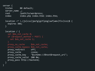 server	
  {	
  
	
  	
  listen	
  	
  	
  	
  	
  	
  80	
  default;	
  
	
  	
  server_name	
  _;	
  
	
  	
  root	
  	
  	
  	
  	
  	
  	
  	
  /path/to/wordpress;	
  
	
  	
  index	
  	
  	
  	
  	
  	
  	
  index.php	
  index.html	
  index.htm;	
  
!
	
  	
  location	
  ~*	
  .(js|css|jpe?g|gif|png|swf|wmv|flv|ico)$	
  {	
  
	
  	
  	
  	
  expires	
  30d;	
  
	
  	
  }	
  
!
	
  	
  location	
  /	
  {	
  
	
  	
  	
  	
  set	
  $do_not_cache	
  0;	
  
	
  	
  	
  	
  if	
  ($request_method	
  =	
  POST)	
  {	
  
	
  	
  	
  	
  	
  	
  set	
  $do_not_cache	
  1;	
  
	
  	
  	
  	
  }	
  
	
  	
  	
  	
  proxy_no_cache	
  	
  	
  	
  	
  $do_not_cache;	
  
	
  	
  	
  	
  proxy_cache_bypass	
  $do_not_cache;	
  
	
  	
  	
  	
  proxy_redirect	
  	
  	
  	
  	
  off;	
  
	
  	
  	
  	
  proxy_cache	
  	
  	
  	
  	
  	
  	
  	
  czone;	
  
	
  	
  	
  	
  proxy_cache_key	
  	
  	
  	
  "$scheme://$host$request_uri";	
  
	
  	
  	
  	
  proxy_cache_valid	
  	
  200	
  0m;	
  
	
  	
  	
  	
  proxy_pass	
  http://backend;	
  
	
  	
  }	
  
}
 