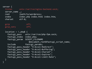 server	
  {	
  
	
  	
  listen	
  	
  	
  	
  	
  	
  unix:/var/run/nginx-­‐backend.sock;	
  
	
  	
  server_name	
  _;	
  
	
  	
  root	
  	
  	
  	
  	
  	
  	
  	
  /path/to/wordpress;	
  
	
  	
  index	
  	
  	
  	
  	
  	
  	
  index.php	
  index.html	
  index.htm;	
  
	
  	
  charset	
  	
  	
  	
  	
  utf-­‐8;	
  
!
	
  	
  gzip	
  	
  	
  	
  	
  	
  	
  	
  	
  	
  	
  	
  	
  	
  off;	
  
	
  	
  gzip_vary	
  	
  	
  	
  	
  	
  	
  	
  	
  off;	
  
!
	
  	
  location	
  ~	
  .php$	
  {	
  
	
  	
  	
  	
  fastcgi_pass	
  	
  	
  unix:/var/run/php-­‐fpm.sock;	
  
	
  	
  	
  	
  fastcgi_index	
  	
  index.php;	
  
	
  	
  	
  	
  fastcgi_param	
  	
  SCRIPT_FILENAME	
  
	
  	
  	
  	
  	
  	
  	
  	
  	
  	
  	
  	
  	
  	
  	
  	
  	
  	
  	
  	
  	
  	
  $document_root$fastcgi_script_name;	
  
	
  	
  	
  	
  include	
  	
  	
  	
  	
  	
  	
  	
  fastcgi_params;	
  
	
  	
  	
  	
  fastcgi_pass_header	
  "X-­‐Accel-­‐Redirect";	
  
	
  	
  	
  	
  fastcgi_pass_header	
  "X-­‐Accel-­‐Buffering";	
  
	
  	
  	
  	
  fastcgi_pass_header	
  "X-­‐Accel-­‐Charset";	
  
	
  	
  	
  	
  fastcgi_pass_header	
  "X-­‐Accel-­‐Expires";	
  
	
  	
  	
  	
  fastcgi_pass_header	
  "X-­‐Accel-­‐Limit-­‐Rate";	
  
	
  	
  }	
  
}
 