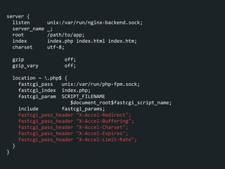 server	
  {	
  
	
  	
  listen	
  	
  	
  	
  	
  	
  unix:/var/run/nginx-­‐backend.sock;	
  
	
  	
  server_name	
  _;	
  
	
  	
  root	
  	
  	
  	
  	
  	
  	
  	
  /path/to/app;	
  
	
  	
  index	
  	
  	
  	
  	
  	
  	
  index.php	
  index.html	
  index.htm;	
  
	
  	
  charset	
  	
  	
  	
  	
  utf-­‐8;	
  
!
	
  	
  gzip	
  	
  	
  	
  	
  	
  	
  	
  	
  	
  	
  	
  	
  	
  off;	
  
	
  	
  gzip_vary	
  	
  	
  	
  	
  	
  	
  	
  	
  off;	
  
!
	
  	
  location	
  ~	
  .php$	
  {	
  
	
  	
  	
  	
  fastcgi_pass	
  	
  	
  unix:/var/run/php-­‐fpm.sock;	
  
	
  	
  	
  	
  fastcgi_index	
  	
  index.php;	
  
	
  	
  	
  	
  fastcgi_param	
  	
  SCRIPT_FILENAME	
  
	
  	
  	
  	
  	
  	
  	
  	
  	
  	
  	
  	
  	
  	
  	
  	
  	
  	
  	
  	
  	
  	
  $document_root$fastcgi_script_name;	
  
	
  	
  	
  	
  include	
  	
  	
  	
  	
  	
  	
  	
  fastcgi_params;	
  
	
  	
  	
  	
  fastcgi_pass_header	
  "X-­‐Accel-­‐Redirect";	
  
	
  	
  	
  	
  fastcgi_pass_header	
  "X-­‐Accel-­‐Buffering";	
  
	
  	
  	
  	
  fastcgi_pass_header	
  "X-­‐Accel-­‐Charset";	
  
	
  	
  	
  	
  fastcgi_pass_header	
  "X-­‐Accel-­‐Expires";	
  
	
  	
  	
  	
  fastcgi_pass_header	
  "X-­‐Accel-­‐Limit-­‐Rate";	
  
	
  	
  }	
  
}
 