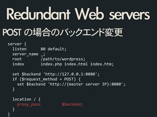 Redundant	 Web	 servers
server	
  {	
  
	
  	
  listen	
  	
  	
  	
  	
  	
  80	
  default;	
  
	
  	
  server_name	
  _;	
  
	
  	
  root	
  	
  	
  	
  	
  	
  	
  	
  /path/to/wordpress;	
  
	
  	
  index	
  	
  	
  	
  	
  	
  	
  index.php	
  index.html	
  index.htm;	
  
!
	
  	
  set	
  $backend	
  'http://127.0.0.1:8080';	
  
	
  	
  if	
  ($request_method	
  =	
  POST)	
  {	
  
	
  	
  	
  	
  set	
  $backend	
  'http://{master	
  server	
  IP}:8080';	
  
	
  	
  }	
  
!
	
  	
  location	
  /	
  {	
  
	
  	
  	
  	
  proxy_pass	
  	
  	
  	
  	
  	
  	
  	
  	
  $backend;	
  
	
  	
  }	
  
}	
  
POST	 の場合のバックエンド変更
 