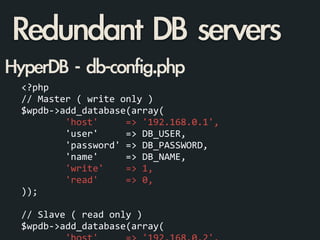<?php	
  
//	
  Master	
  (	
  write	
  only	
  )	
  
$wpdb-­‐>add_database(array(	
  
	
  	
  	
  	
  	
  	
  	
  	
  'host'	
  	
  	
  	
  	
  =>	
  '192.168.0.1',	
  
	
  	
  	
  	
  	
  	
  	
  	
  'user'	
  	
  	
  	
  	
  =>	
  DB_USER,	
  
	
  	
  	
  	
  	
  	
  	
  	
  'password'	
  =>	
  DB_PASSWORD,	
  
	
  	
  	
  	
  	
  	
  	
  	
  'name'	
  	
  	
  	
  	
  =>	
  DB_NAME,	
  
	
  	
  	
  	
  	
  	
  	
  	
  'write'	
  	
  	
  	
  =>	
  1,	
  
	
  	
  	
  	
  	
  	
  	
  	
  'read'	
  	
  	
  	
  	
  =>	
  0,	
  
));	
  
	
  	
  
//	
  Slave	
  (	
  read	
  only	
  )	
  
$wpdb-­‐>add_database(array(	
  
HyperDB	 -	 db-config.php
Redundant	 DB	 servers
 