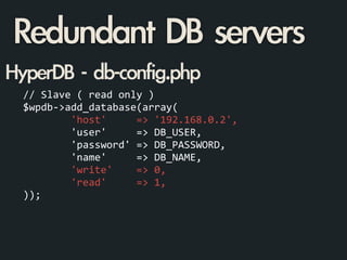 //	
  Slave	
  (	
  read	
  only	
  )	
  
$wpdb-­‐>add_database(array(	
  
	
  	
  	
  	
  	
  	
  	
  	
  'host'	
  	
  	
  	
  	
  =>	
  '192.168.0.2',	
  
	
  	
  	
  	
  	
  	
  	
  	
  'user'	
  	
  	
  	
  	
  =>	
  DB_USER,	
  
	
  	
  	
  	
  	
  	
  	
  	
  'password'	
  =>	
  DB_PASSWORD,	
  
	
  	
  	
  	
  	
  	
  	
  	
  'name'	
  	
  	
  	
  	
  =>	
  DB_NAME,	
  
	
  	
  	
  	
  	
  	
  	
  	
  'write'	
  	
  	
  	
  =>	
  0,	
  
	
  	
  	
  	
  	
  	
  	
  	
  'read'	
  	
  	
  	
  	
  =>	
  1,	
  
));
HyperDB	 -	 db-config.php
Redundant	 DB	 servers
 