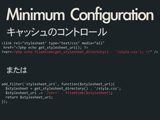 <link	
  rel="stylesheet"	
  type="text/css"	
  media=“all"	
  
	
  href="<?php	
  echo	
  get_stylesheet_uri();	
  ?>	
  
?ver=<?php	
  echo	
  filemtime(get_stylesheet_directory()	
  .	
  '/style.css');	
  ?>"	
  />
キャッシュのコントロール
add_filter('stylesheet_uri',	
  function($stylesheet_uri){	
  
	
  	
  $stylesheet	
  =	
  get_stylesheet_directory()	
  .	
  '/style.css';	
  
	
  	
  $stylesheet_uri	
  .=	
  '?ver='	
  .	
  filemtime($stylesheet);	
  
	
  	
  return	
  $stylesheet_uri;	
  
});
または
Minimum	 Configuration
 