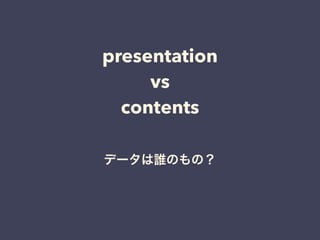 presentation
vs
contents
データは誰のもの？
 