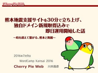 2016年7月9日
WordCamp Kansai 2016
Cherry Pie Web 川井昌彦
熊本地震支援サイトを30分で立ち上げ、
　　独自ドメイン新規取得込みで
　　　　　　　　　即日運用開始した話
　　　～時を超えて繋がる、熊本と舞鶴～
 