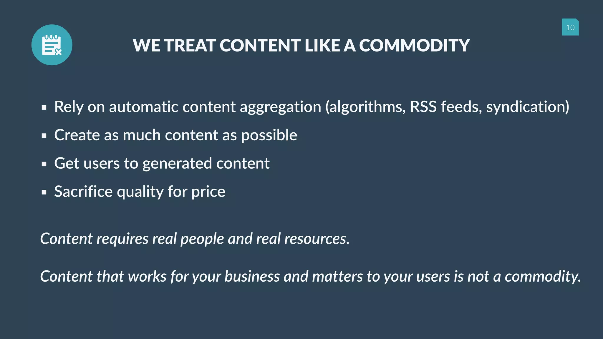 10
WE TREAT CONTENT LIKE A COMMODITY
▪ Rely on automatic content aggregation (algorithms, RSS feeds, syndication)
▪ Create as much content as possible
▪ Get users to generated content
▪ Sacrifice quality for price
Content requires real people and real resources.
Content that works for your business and matters to your users is not a commodity.
 