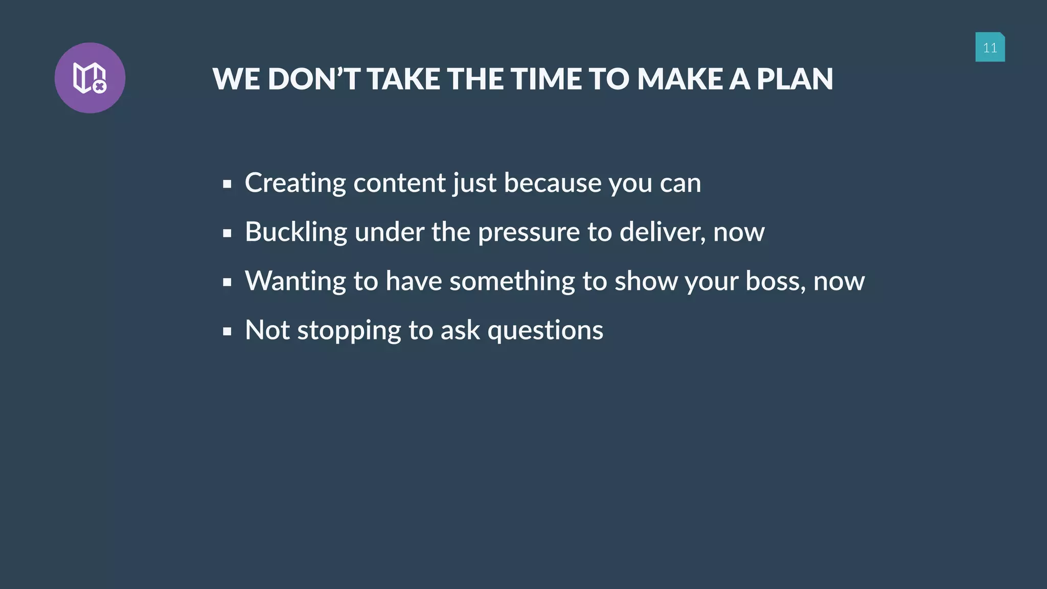 11
WE DON’T TAKE THE TIME TO MAKE A PLAN
▪ Creating content just because you can
▪ Buckling under the pressure to deliver, now
▪ Wanting to have something to show your boss, now
▪ Not stopping to ask questions
 