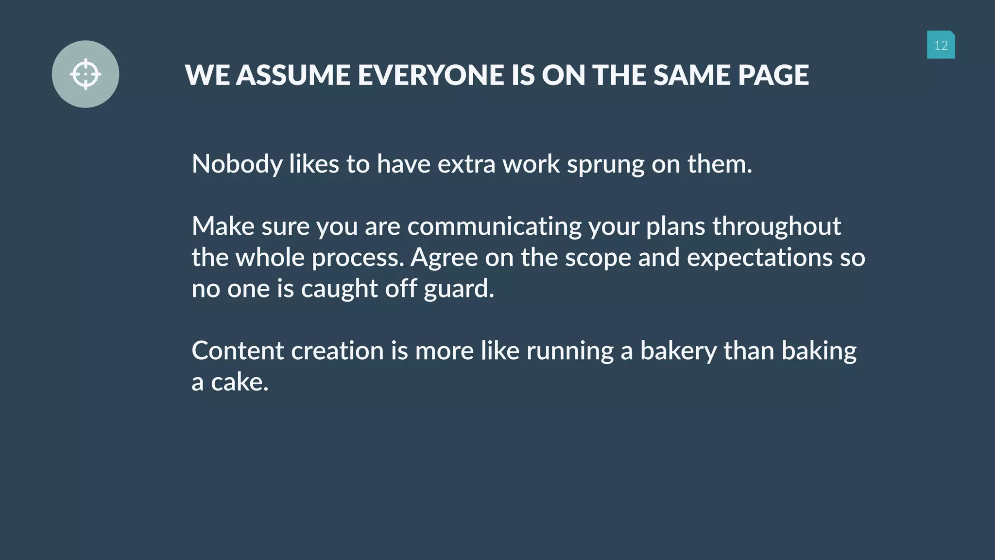 12
WE ASSUME EVERYONE IS ON THE SAME PAGE
Nobody likes to have extra work sprung on them.
Make sure you are communicating your plans throughout
the whole process. Agree on the scope and expectations so
no one is caught off guard.
Content creation is more like running a bakery than baking
a cake.
 