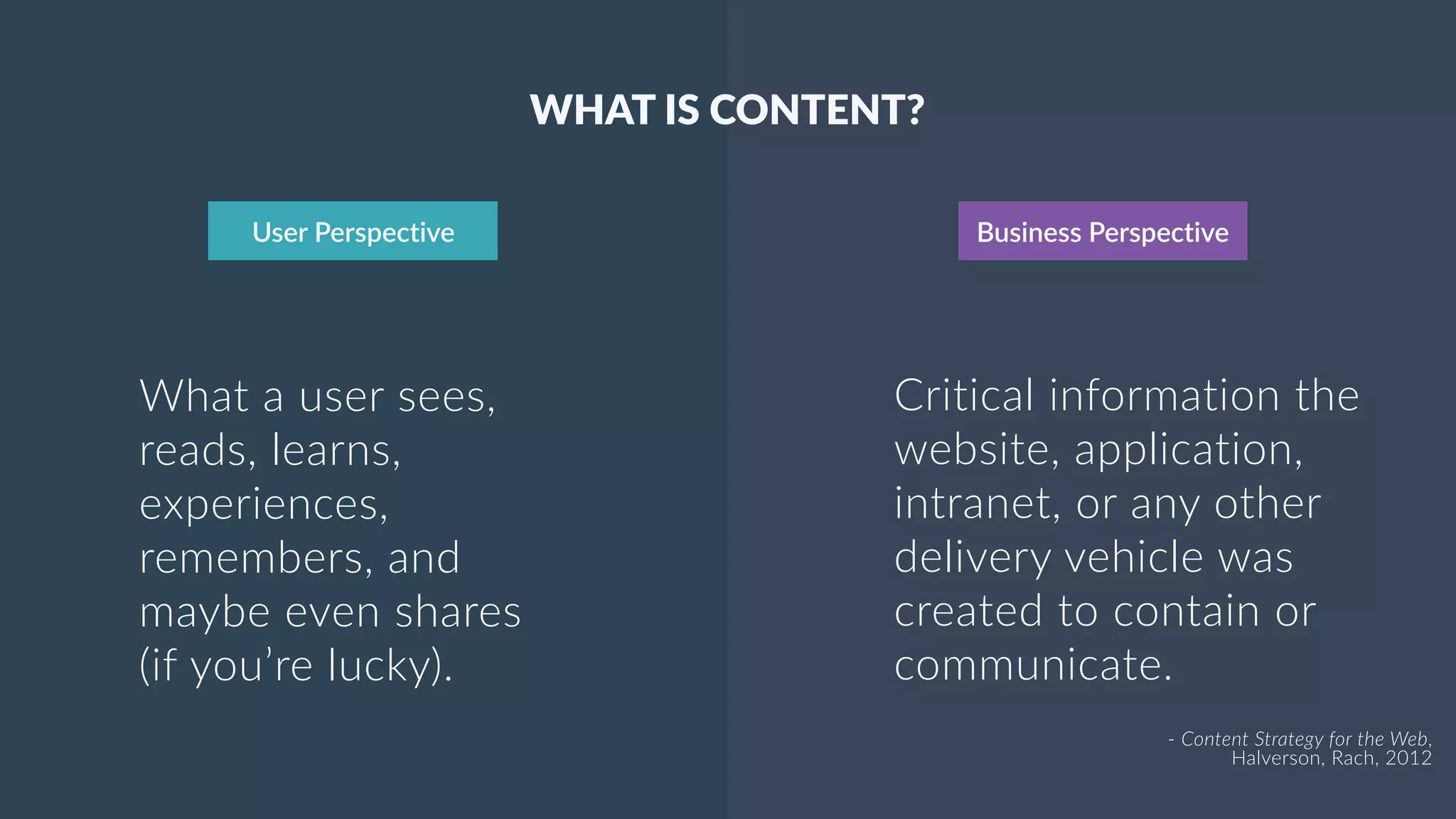 3
User Perspective Business Perspective
What a user sees,
reads, learns,
experiences,
remembers, and
maybe even shares
(if you’re lucky).
WHAT IS CONTENT?
Critical information the
website, application,
intranet, or any other
delivery vehicle was
created to contain or
communicate.
- Content Strategy for the Web,  
Halverson, Rach, 2012
 