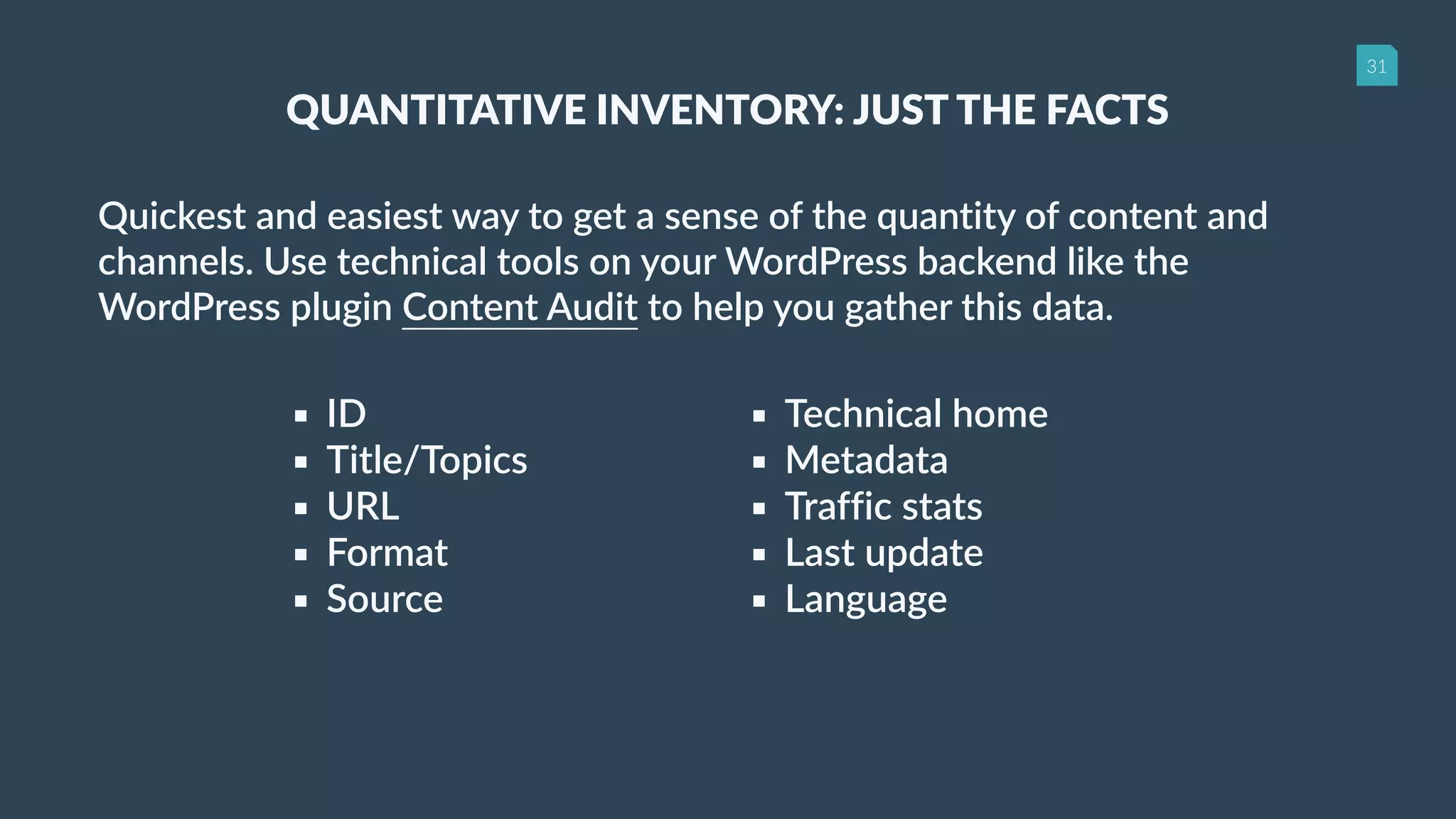 31
QUANTITATIVE INVENTORY: JUST THE FACTS
Quickest and easiest way to get a sense of the quantity of content and
channels. Use technical tools on your WordPress backend like the
WordPress plugin Content Audit to help you gather this data.
▪ ID
▪ Title/Topics
▪ URL
▪ Format
▪ Source
▪ Technical home
▪ Metadata
▪ Traffic stats
▪ Last update
▪ Language
 