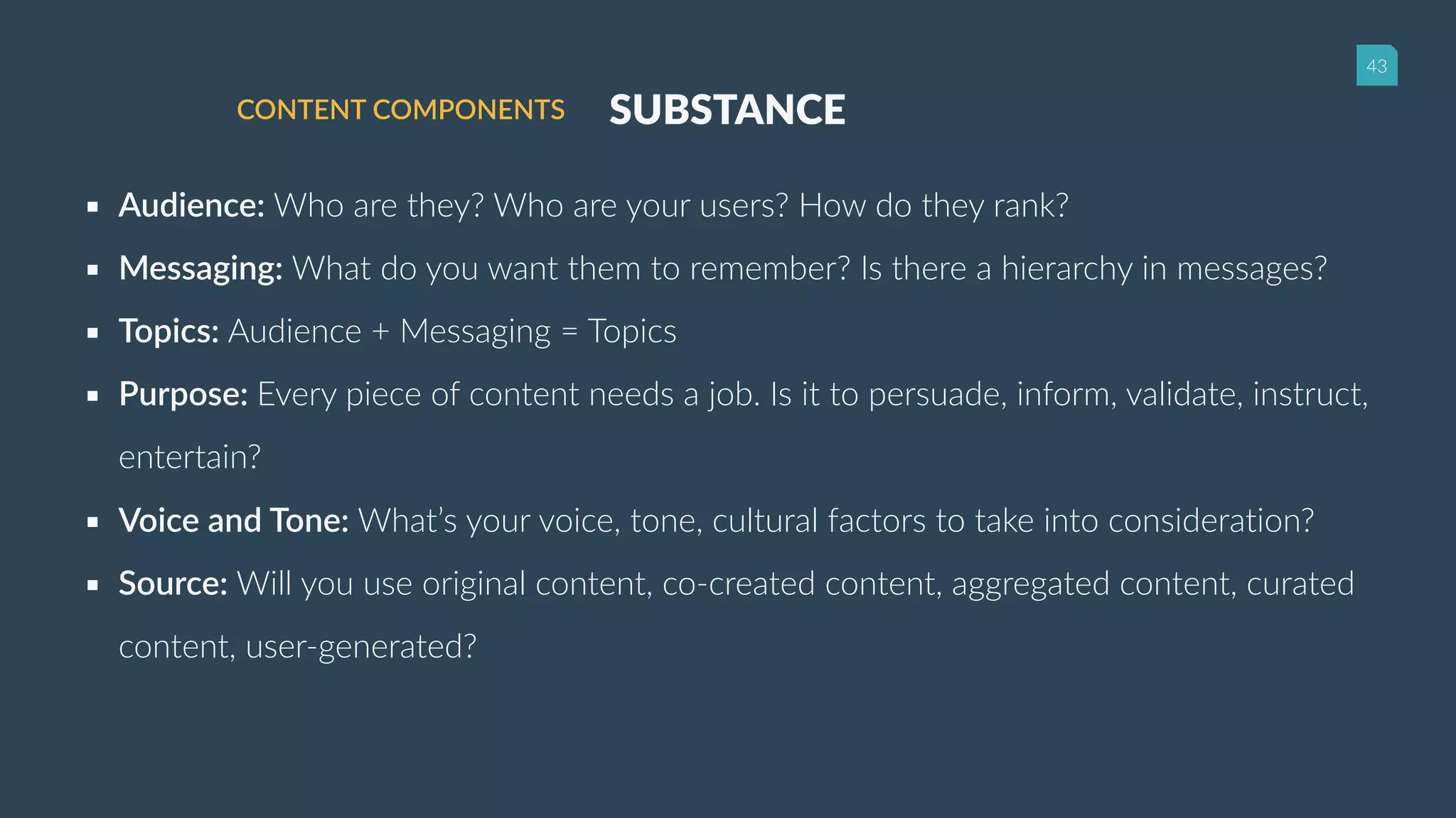 43
SUBSTANCECONTENT COMPONENTS
▪ Audience: Who are they? Who are your users? How do they rank?
▪ Messaging: What do you want them to remember? Is there a hierarchy in messages?
▪ Topics: Audience + Messaging = Topics
▪ Purpose: Every piece of content needs a job. Is it to persuade, inform, validate, instruct,
entertain?
▪ Voice and Tone: What’s your voice, tone, cultural factors to take into consideration?
▪ Source: Will you use original content, co-created content, aggregated content, curated
content, user-generated?
 