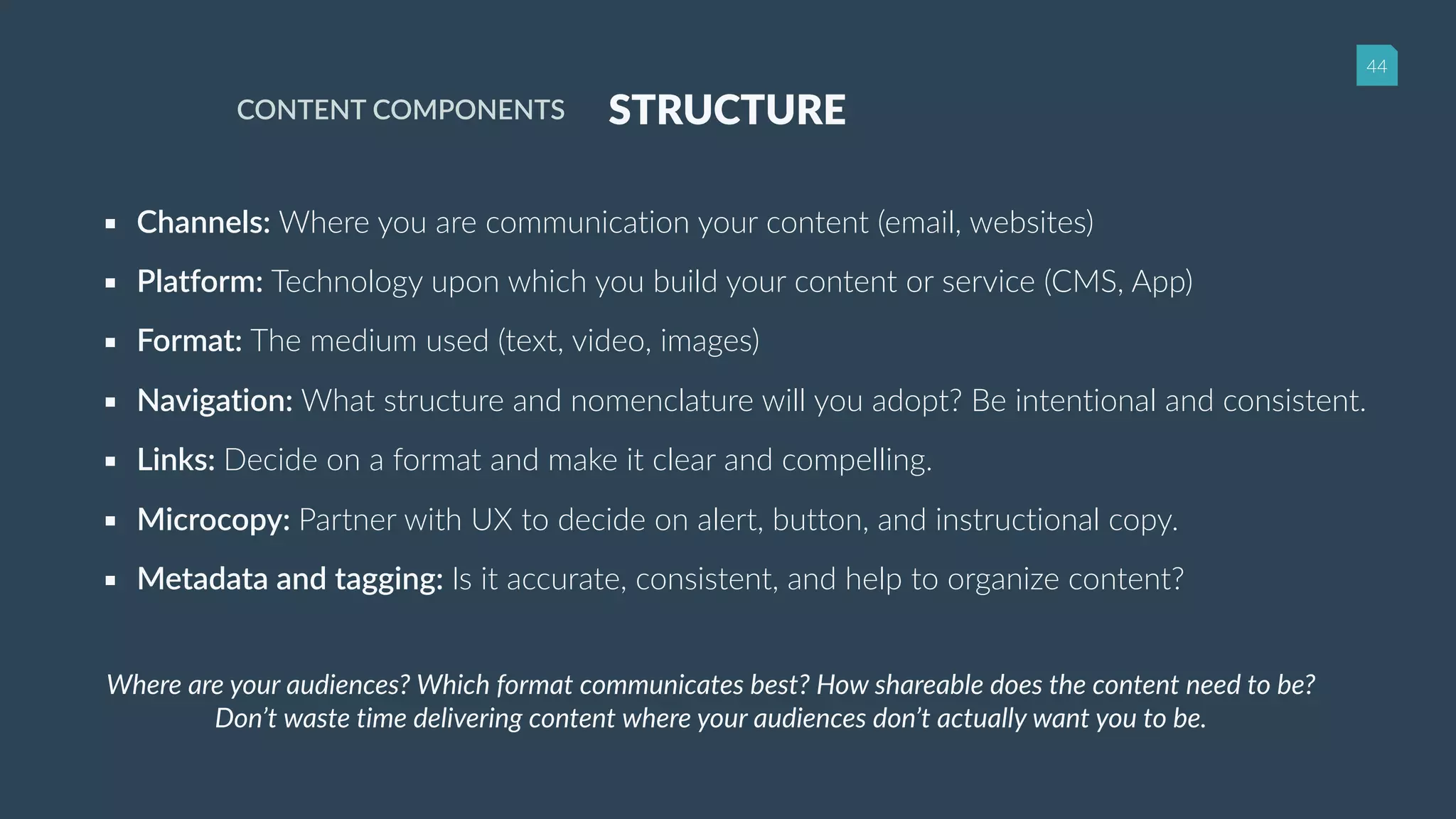 44
STRUCTURECONTENT COMPONENTS
▪ Channels: Where you are communication your content (email, websites)
▪ Platform: Technology upon which you build your content or service (CMS, App)
▪ Format: The medium used (text, video, images)
▪ Navigation: What structure and nomenclature will you adopt? Be intentional and consistent.
▪ Links: Decide on a format and make it clear and compelling.
▪ Microcopy: Partner with UX to decide on alert, button, and instructional copy.
▪ Metadata and tagging: Is it accurate, consistent, and help to organize content?
Where are your audiences? Which format communicates best? How shareable does the content need to be?
Don’t waste time delivering content where your audiences don’t actually want you to be.
 