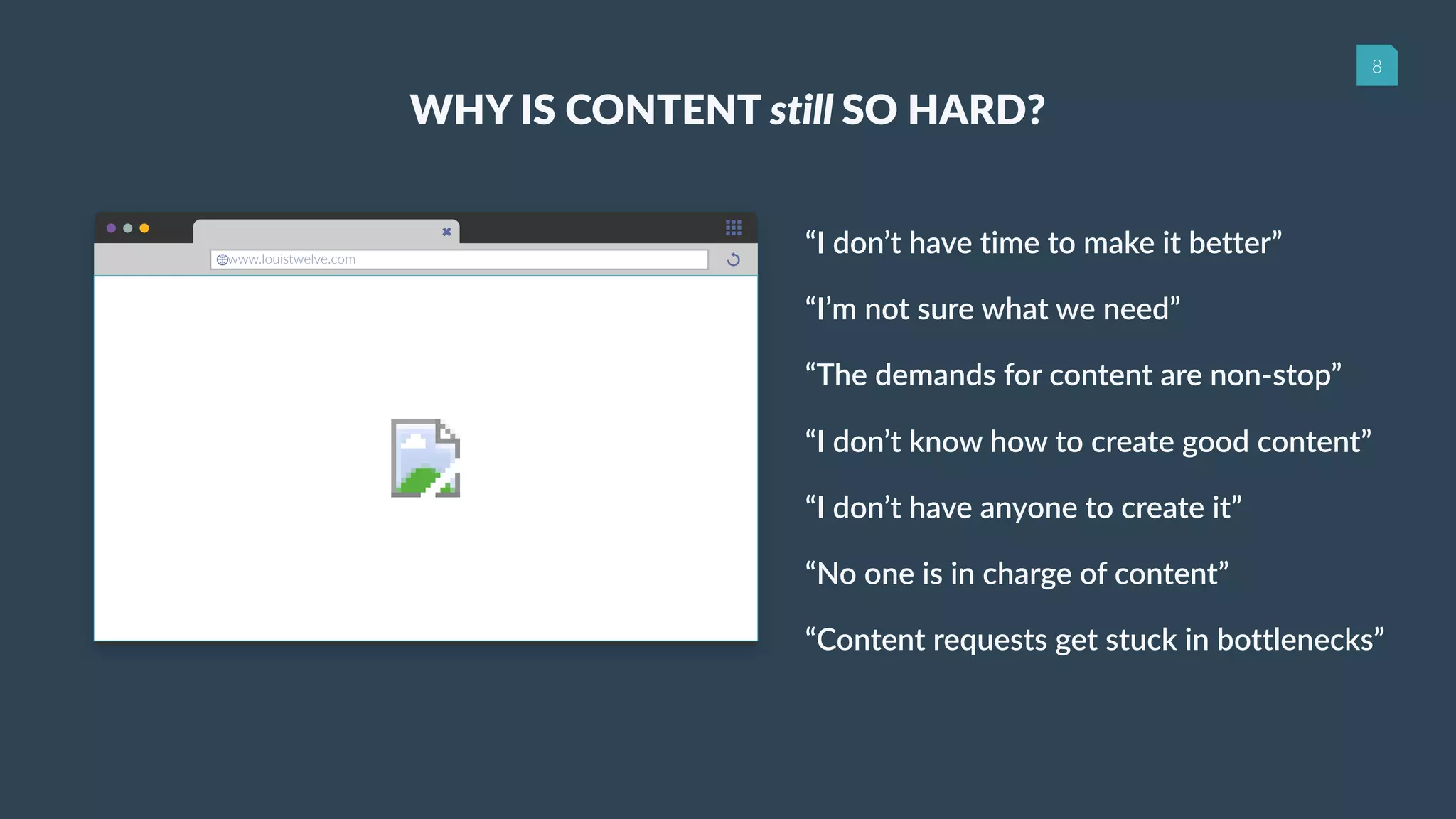 8
www.louistwelve.com
WHY IS CONTENT still SO HARD?
“I don’t have time to make it better”
“I’m not sure what we need”
“The demands for content are non-stop”
“I don’t know how to create good content”
“I don’t have anyone to create it”
“No one is in charge of content”
“Content requests get stuck in bottlenecks”
 