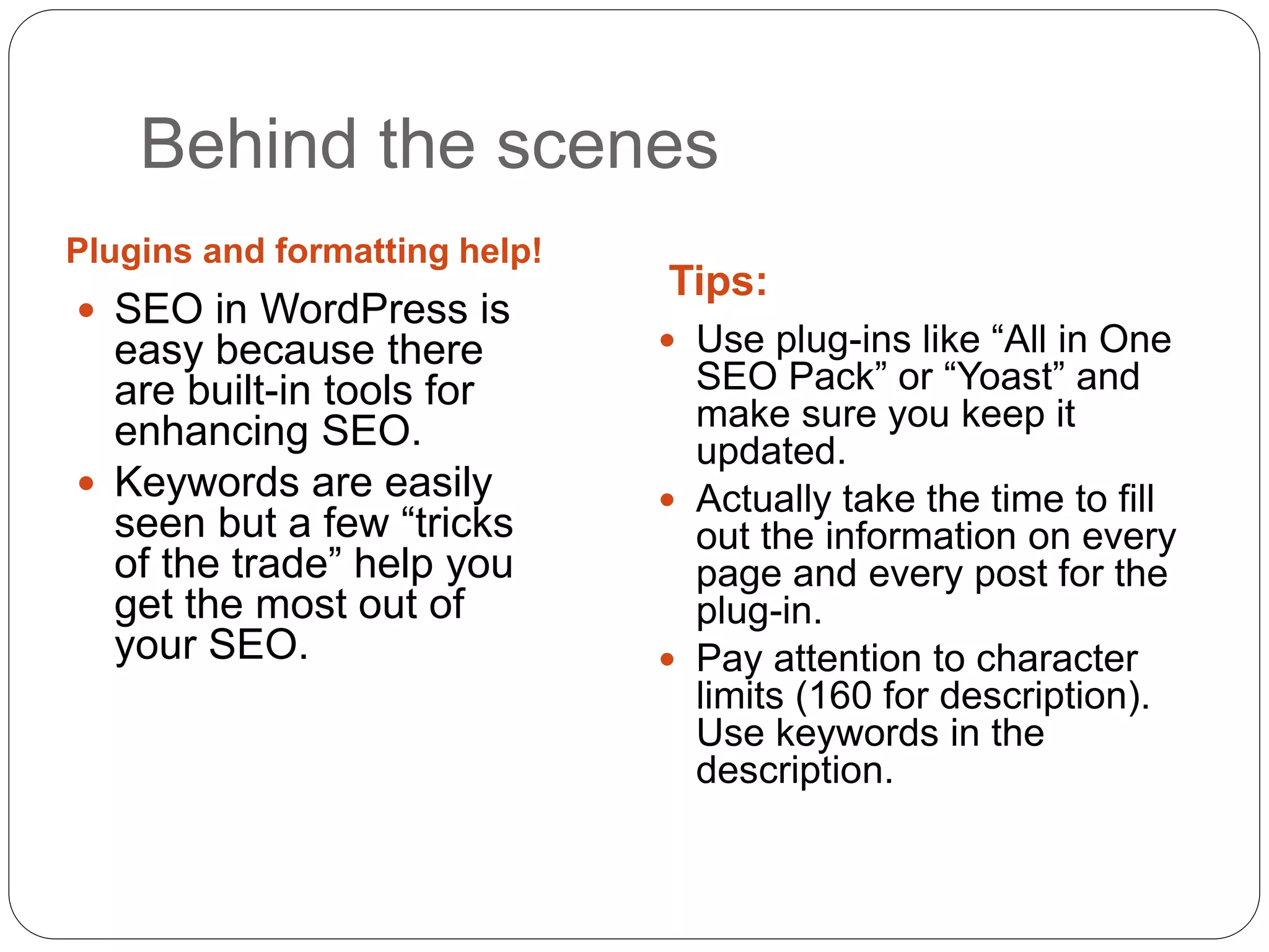 Behind the scenes
Plugins and formatting help!
Tips:
 SEO in WordPress is
easy because there
are built-in tools for
enhancing SEO.
 Keywords are easily
seen but a few “tricks
of the trade” help you
get the most out of
your SEO.
 Use plug-ins like “All in One
SEO Pack” or “Yoast” and
make sure you keep it
updated.
 Actually take the time to fill
out the information on every
page and every post for the
plug-in.
 Pay attention to character
limits (160 for description).
Use keywords in the
description.
 