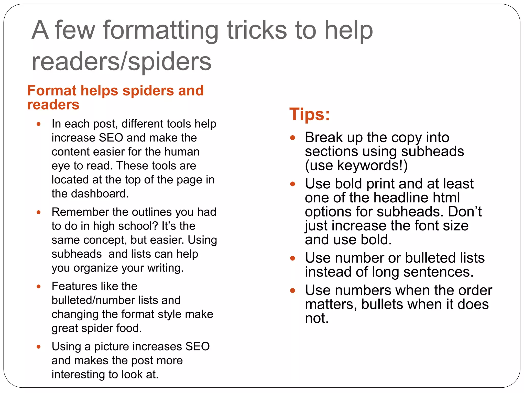 A few formatting tricks to help
readers/spiders
Format helps spiders and
readers
Tips: In each post, different tools help
increase SEO and make the
content easier for the human
eye to read. These tools are
located at the top of the page in
the dashboard.
 Remember the outlines you had
to do in high school? It’s the
same concept, but easier. Using
subheads and lists can help
you organize your writing.
 Features like the
bulleted/number lists and
changing the format style make
great spider food.
 Using a picture increases SEO
and makes the post more
interesting to look at.
 Break up the copy into
sections using subheads
(use keywords!)
 Use bold print and at least
one of the headline html
options for subheads. Don’t
just increase the font size
and use bold.
 Use number or bulleted lists
instead of long sentences.
 Use numbers when the order
matters, bullets when it does
not.
 