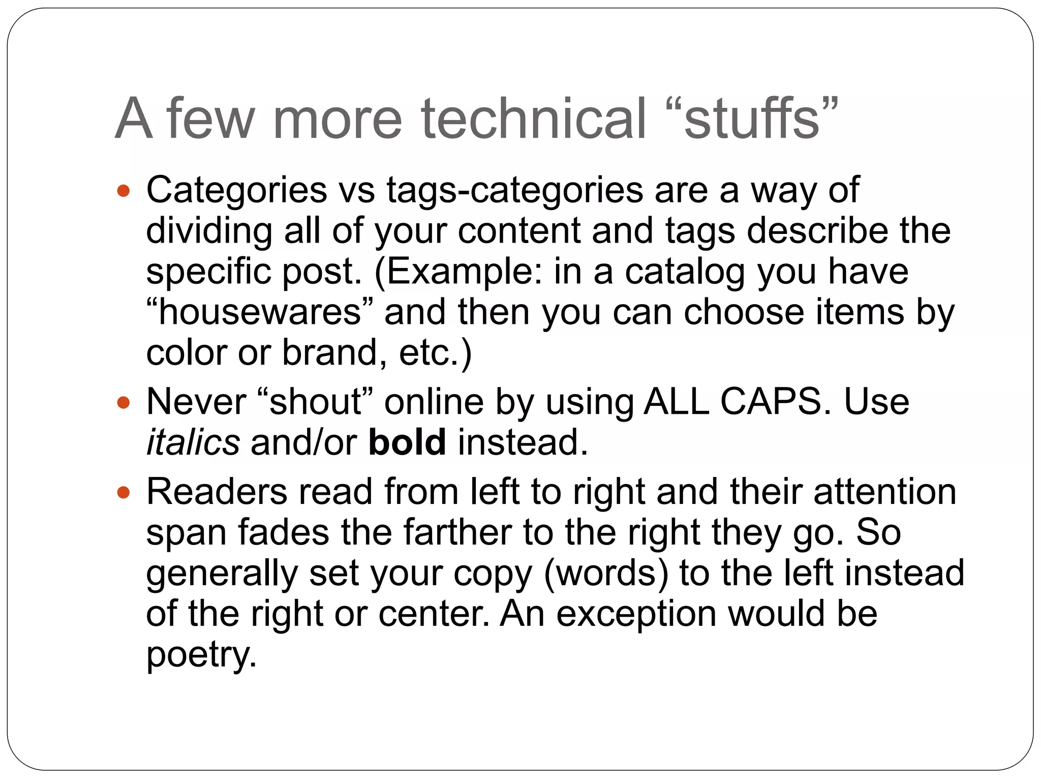 A few more technical “stuffs”
 Categories vs tags-categories are a way of
dividing all of your content and tags describe the
specific post. (Example: in a catalog you have
“housewares” and then you can choose items by
color or brand, etc.)
 Never “shout” online by using ALL CAPS. Use
italics and/or bold instead.
 Readers read from left to right and their attention
span fades the farther to the right they go. So
generally set your copy (words) to the left instead
of the right or center. An exception would be
poetry.
 