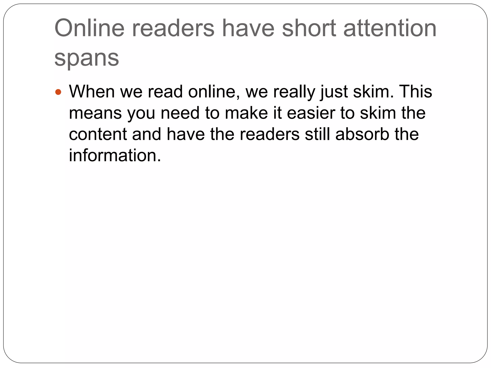 Online readers have short attention
spans
 When we read online, we really just skim. This
means you need to make it easier to skim the
content and have the readers still absorb the
information.
 
