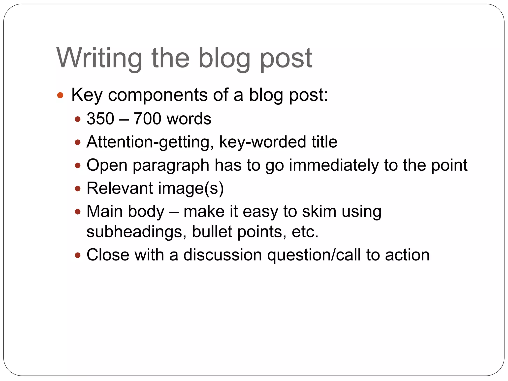 Writing the blog post
 Key components of a blog post:
 350 – 700 words
 Attention-getting, key-worded title
 Open paragraph has to go immediately to the point
 Relevant image(s)
 Main body – make it easy to skim using
subheadings, bullet points, etc.
 Close with a discussion question/call to action
 