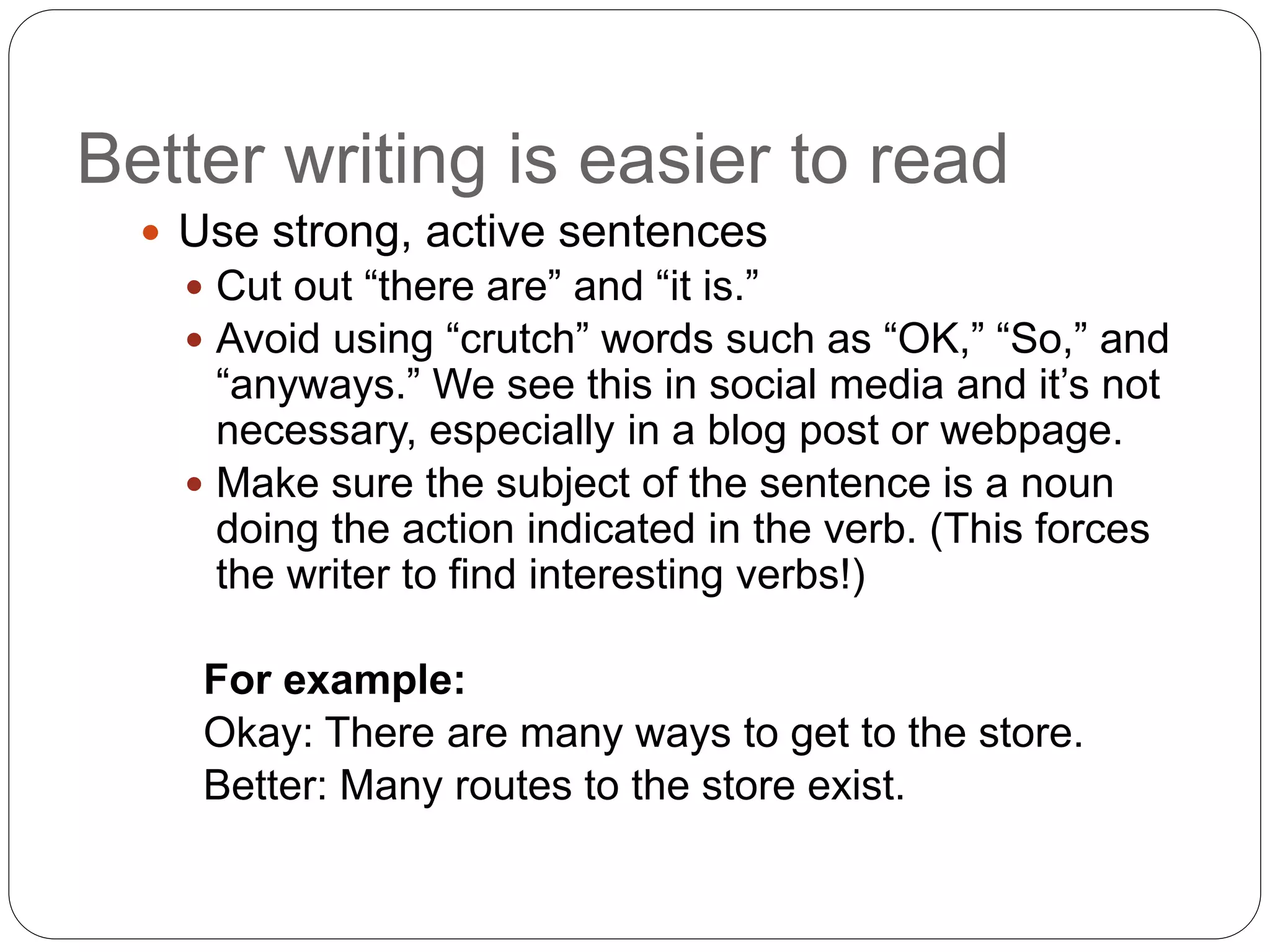Better writing is easier to read
 Use strong, active sentences
 Cut out “there are” and “it is.”
 Avoid using “crutch” words such as “OK,” “So,” and
“anyways.” We see this in social media and it’s not
necessary, especially in a blog post or webpage.
 Make sure the subject of the sentence is a noun
doing the action indicated in the verb. (This forces
the writer to find interesting verbs!)
For example:
Okay: There are many ways to get to the store.
Better: Many routes to the store exist.
 