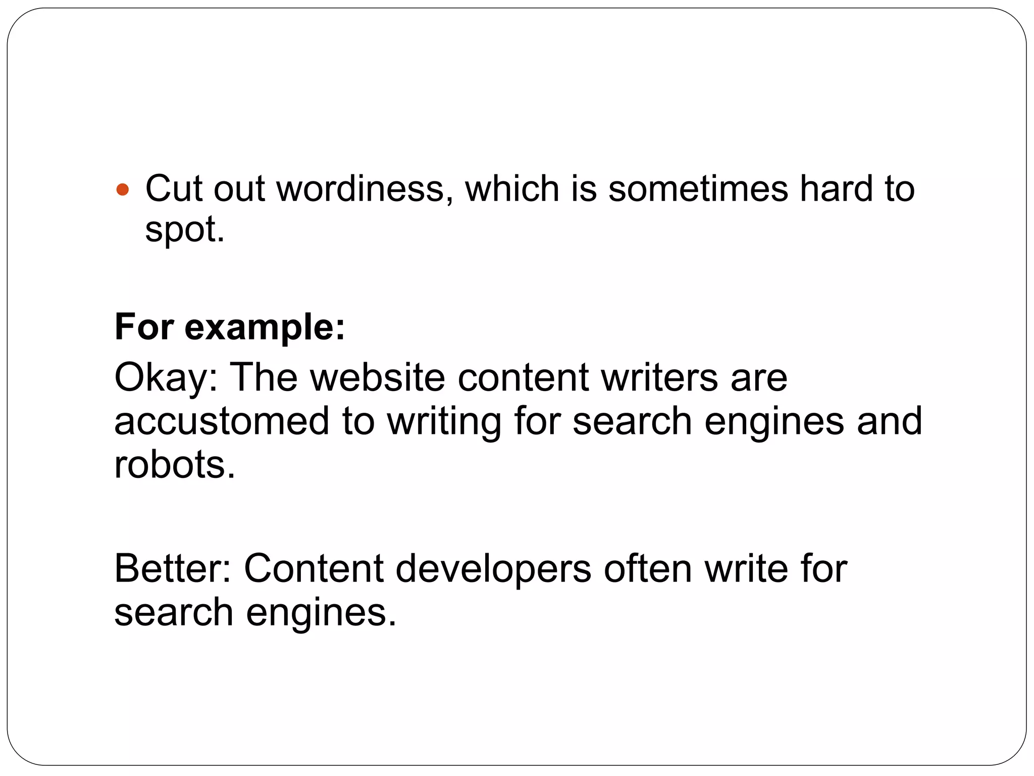  Cut out wordiness, which is sometimes hard to
spot.
For example:
Okay: The website content writers are
accustomed to writing for search engines and
robots.
Better: Content developers often write for
search engines.
 