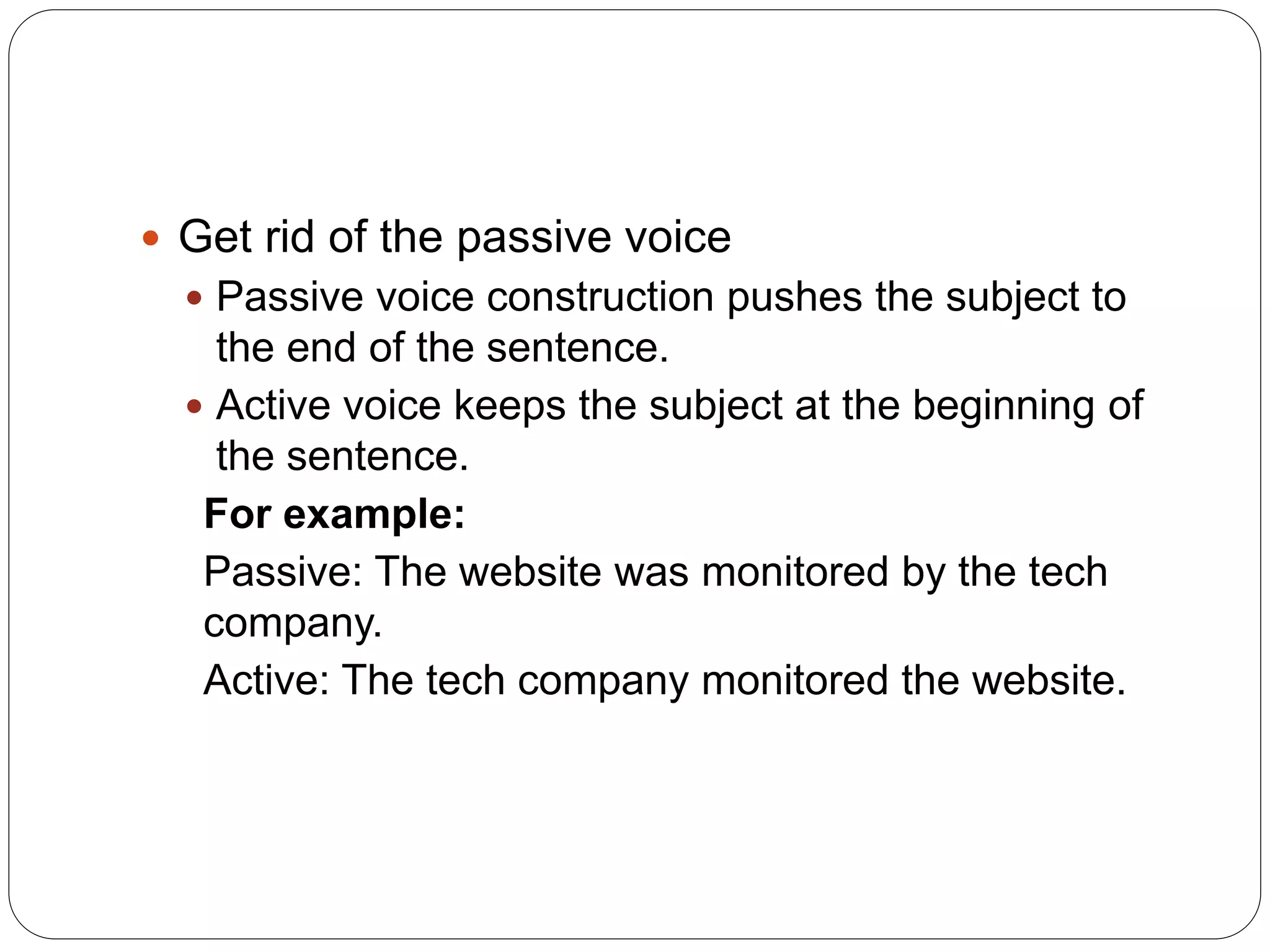  Get rid of the passive voice
 Passive voice construction pushes the subject to
the end of the sentence.
 Active voice keeps the subject at the beginning of
the sentence.
For example:
Passive: The website was monitored by the tech
company.
Active: The tech company monitored the website.
 
