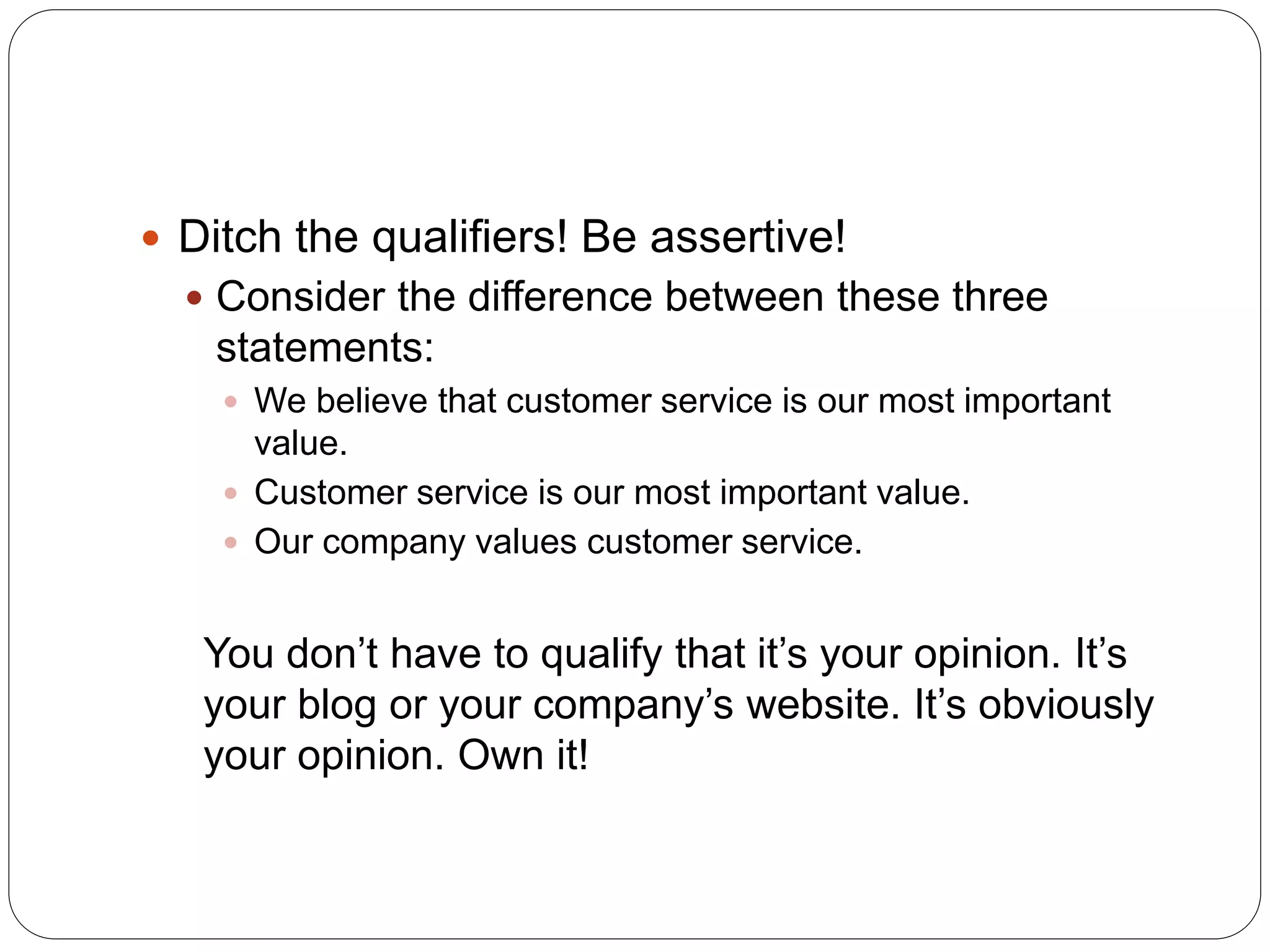  Ditch the qualifiers! Be assertive!
 Consider the difference between these three
statements:
 We believe that customer service is our most important
value.
 Customer service is our most important value.
 Our company values customer service.
You don’t have to qualify that it’s your opinion. It’s
your blog or your company’s website. It’s obviously
your opinion. Own it!
 