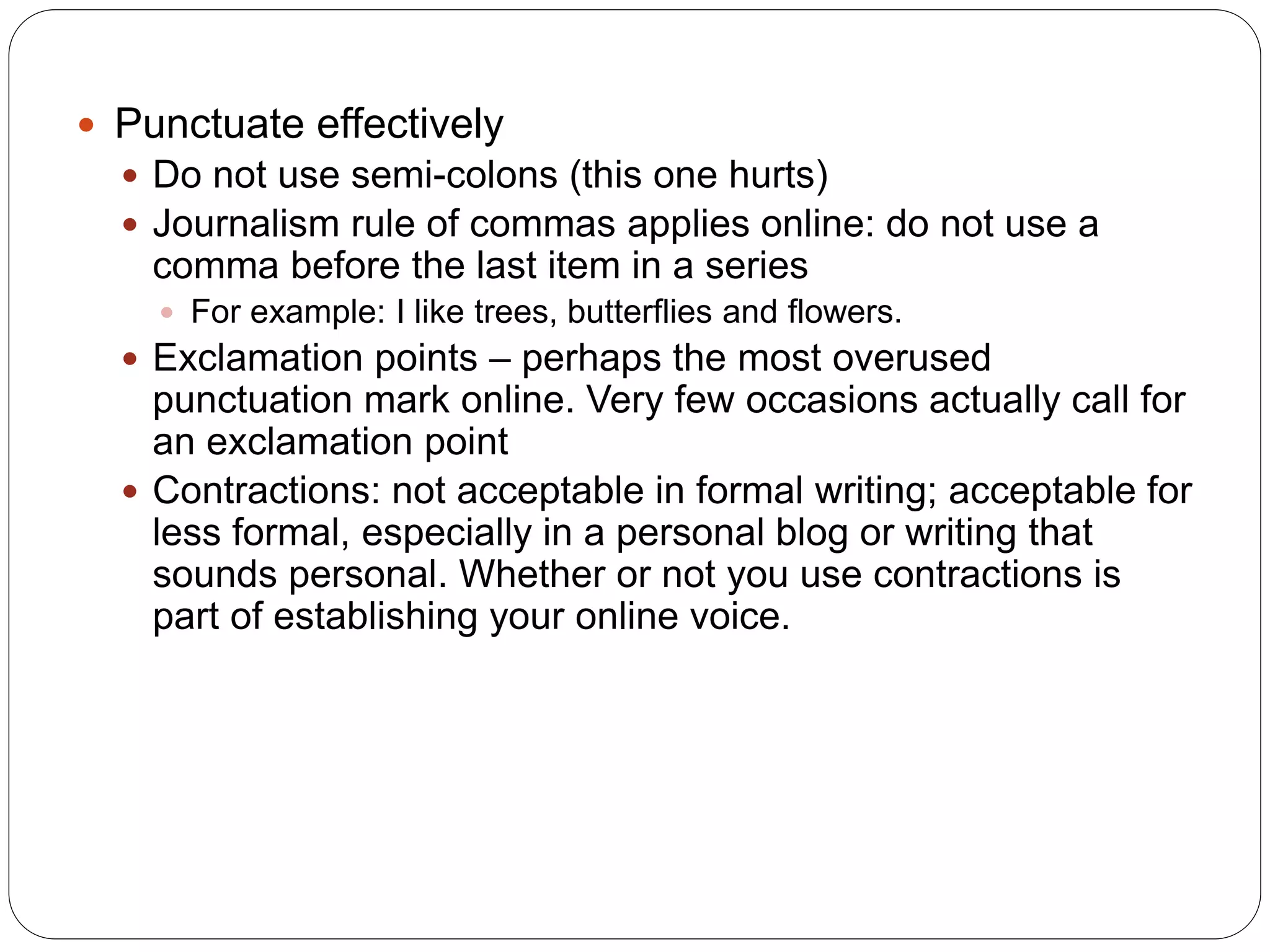  Punctuate effectively
 Do not use semi-colons (this one hurts)
 Journalism rule of commas applies online: do not use a
comma before the last item in a series
 For example: I like trees, butterflies and flowers.
 Exclamation points – perhaps the most overused
punctuation mark online. Very few occasions actually call for
an exclamation point
 Contractions: not acceptable in formal writing; acceptable for
less formal, especially in a personal blog or writing that
sounds personal. Whether or not you use contractions is
part of establishing your online voice.
 