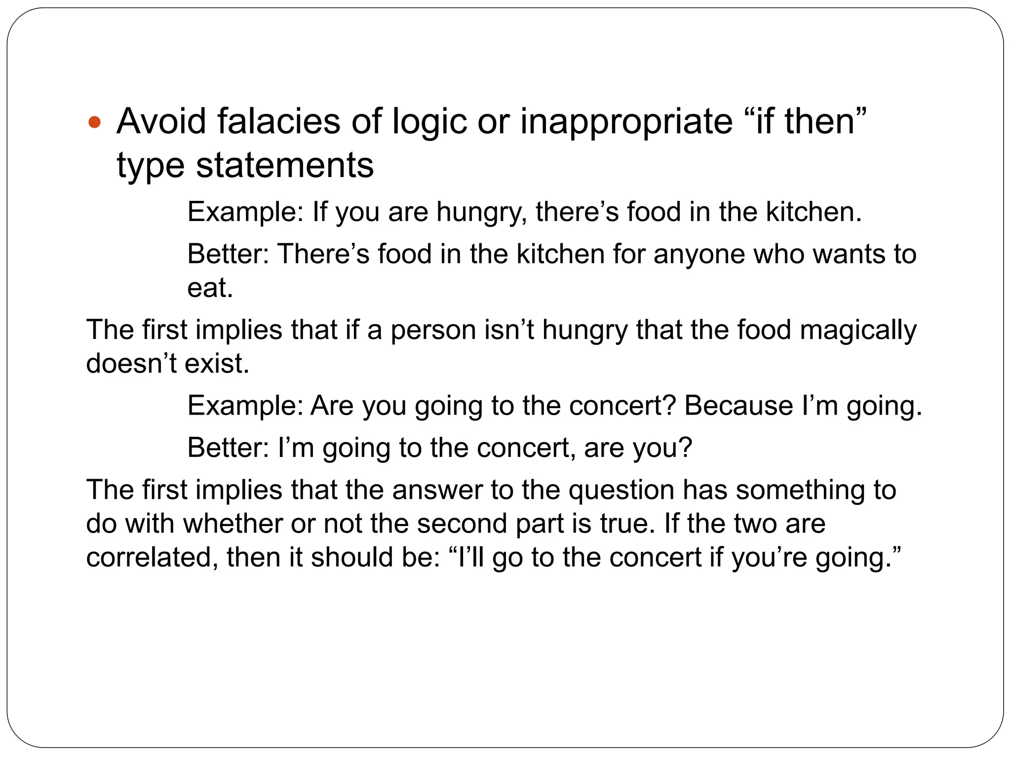 Avoid falacies of logic or inappropriate “if then”
type statements
Example: If you are hungry, there’s food in the kitchen.
Better: There’s food in the kitchen for anyone who wants to
eat.
The first implies that if a person isn’t hungry that the food magically
doesn’t exist.
Example: Are you going to the concert? Because I’m going.
Better: I’m going to the concert, are you?
The first implies that the answer to the question has something to
do with whether or not the second part is true. If the two are
correlated, then it should be: “I’ll go to the concert if you’re going.”
 