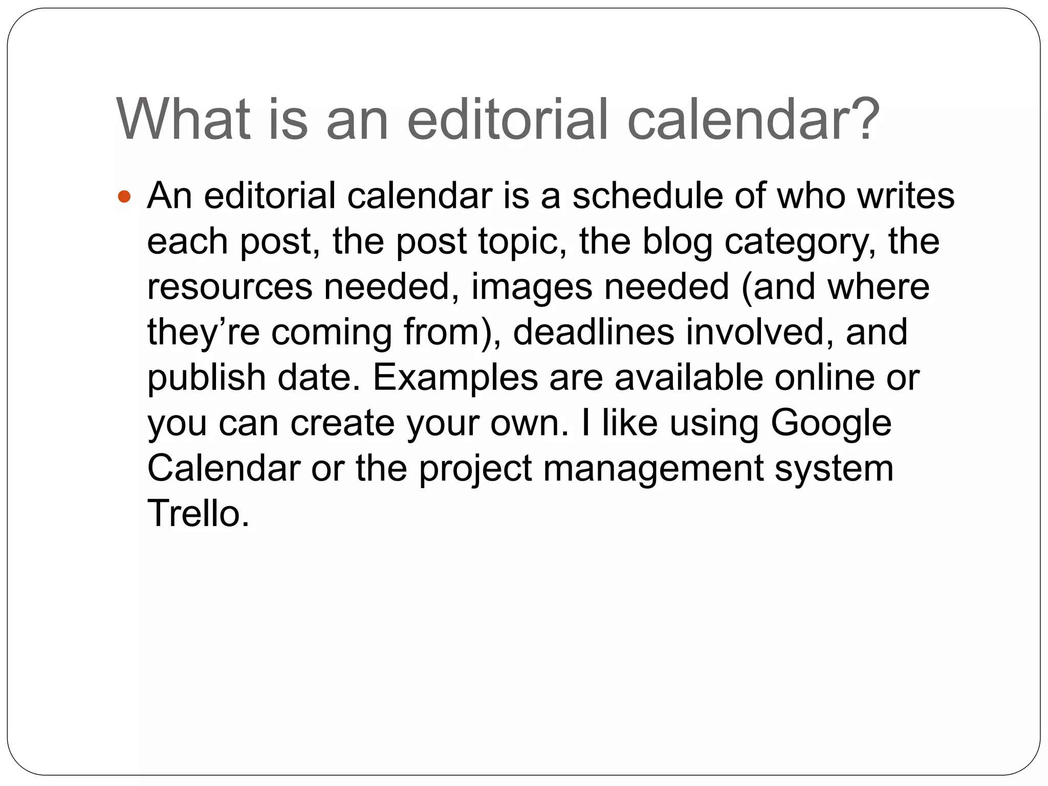 What is an editorial calendar?
 An editorial calendar is a schedule of who writes
each post, the post topic, the blog category, the
resources needed, images needed (and where
they’re coming from), deadlines involved, and
publish date. Examples are available online or
you can create your own. I like using Google
Calendar or the project management system
Trello.
 