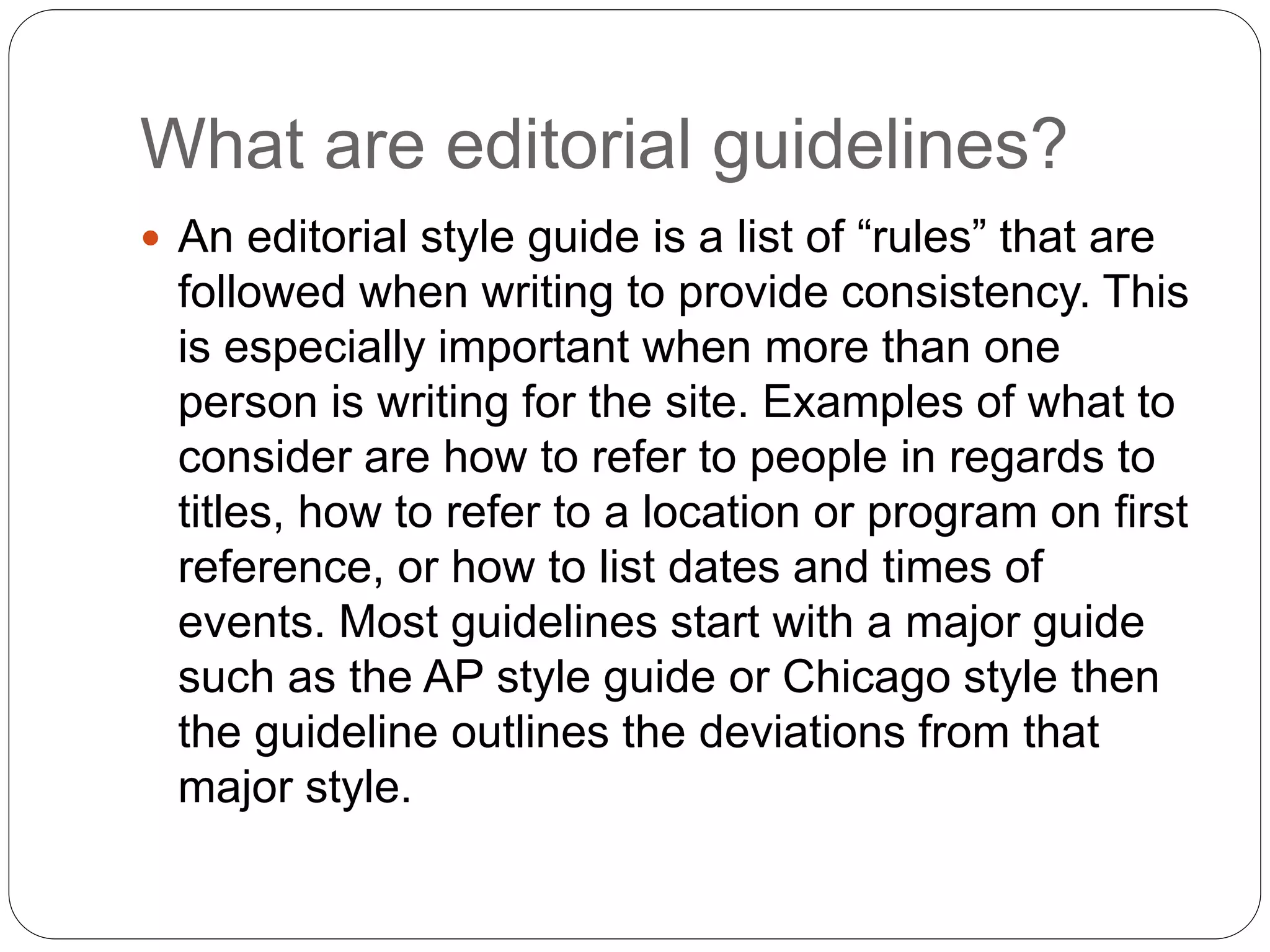 What are editorial guidelines?
 An editorial style guide is a list of “rules” that are
followed when writing to provide consistency. This
is especially important when more than one
person is writing for the site. Examples of what to
consider are how to refer to people in regards to
titles, how to refer to a location or program on first
reference, or how to list dates and times of
events. Most guidelines start with a major guide
such as the AP style guide or Chicago style then
the guideline outlines the deviations from that
major style.
 