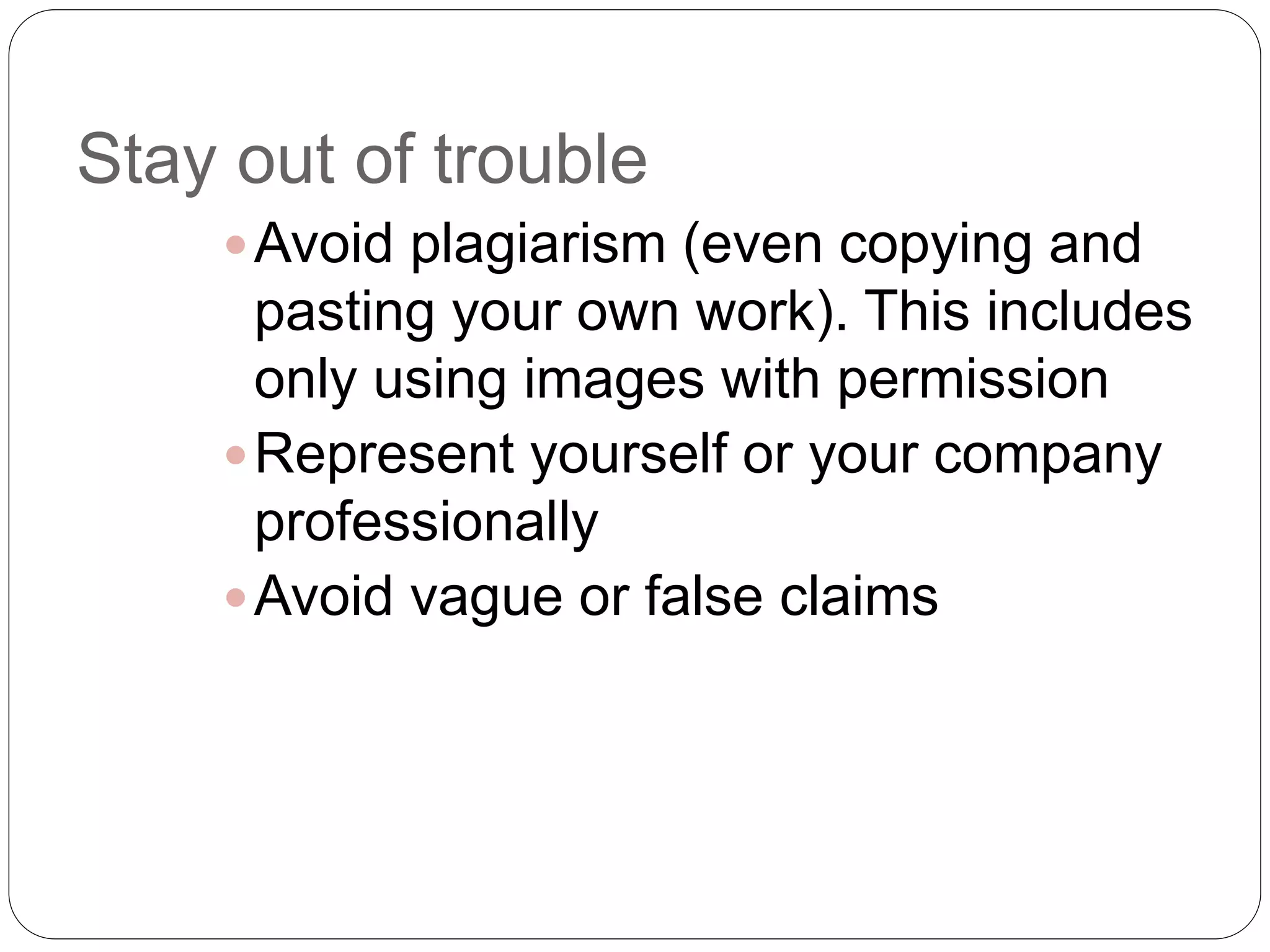 Stay out of trouble
Avoid plagiarism (even copying and
pasting your own work). This includes
only using images with permission
Represent yourself or your company
professionally
Avoid vague or false claims
 