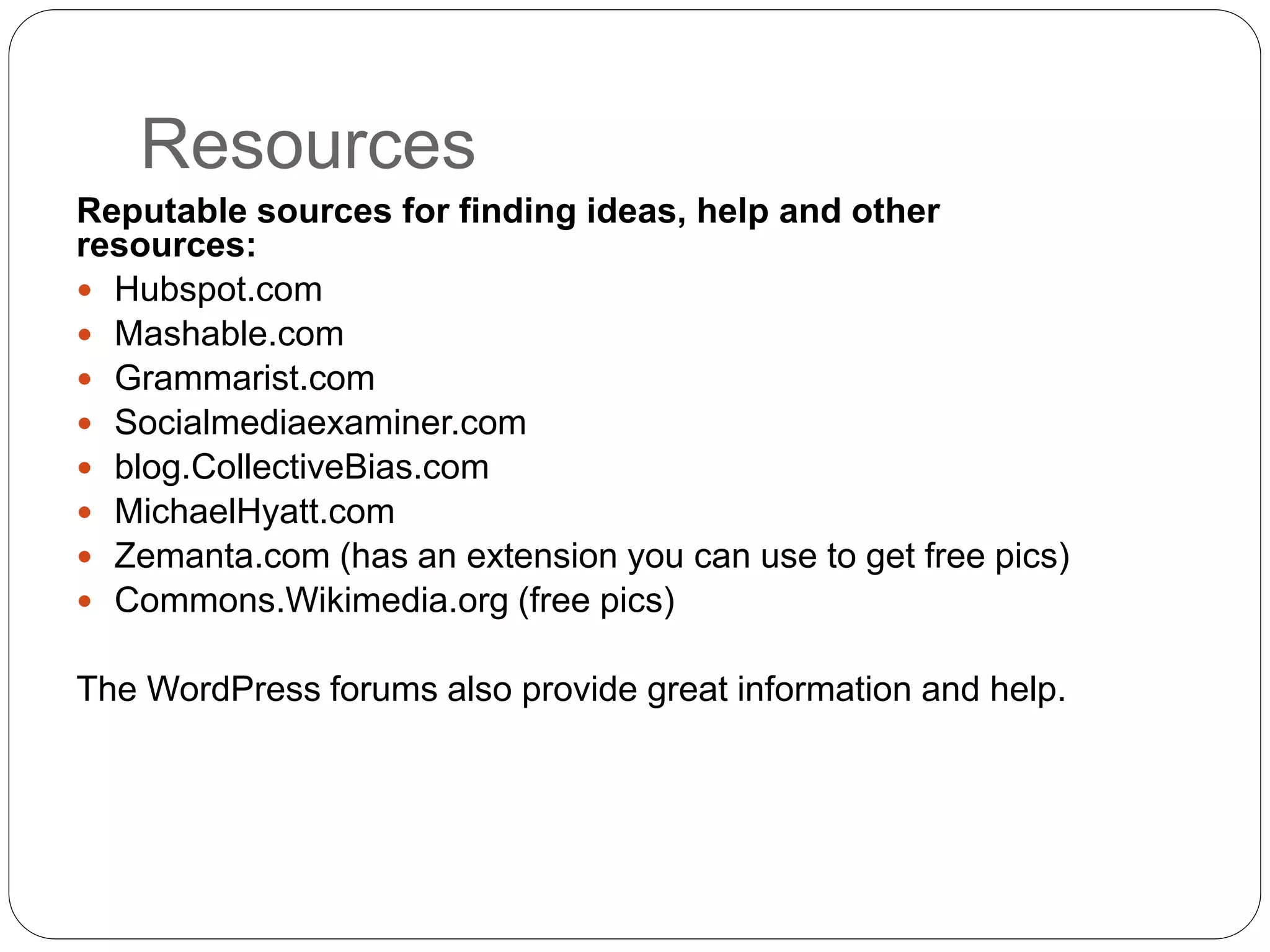 Resources
Reputable sources for finding ideas, help and other
resources:
 Hubspot.com
 Mashable.com
 Grammarist.com
 Socialmediaexaminer.com
 blog.CollectiveBias.com
 MichaelHyatt.com
 Zemanta.com (has an extension you can use to get free pics)
 Commons.Wikimedia.org (free pics)
The WordPress forums also provide great information and help.
 
