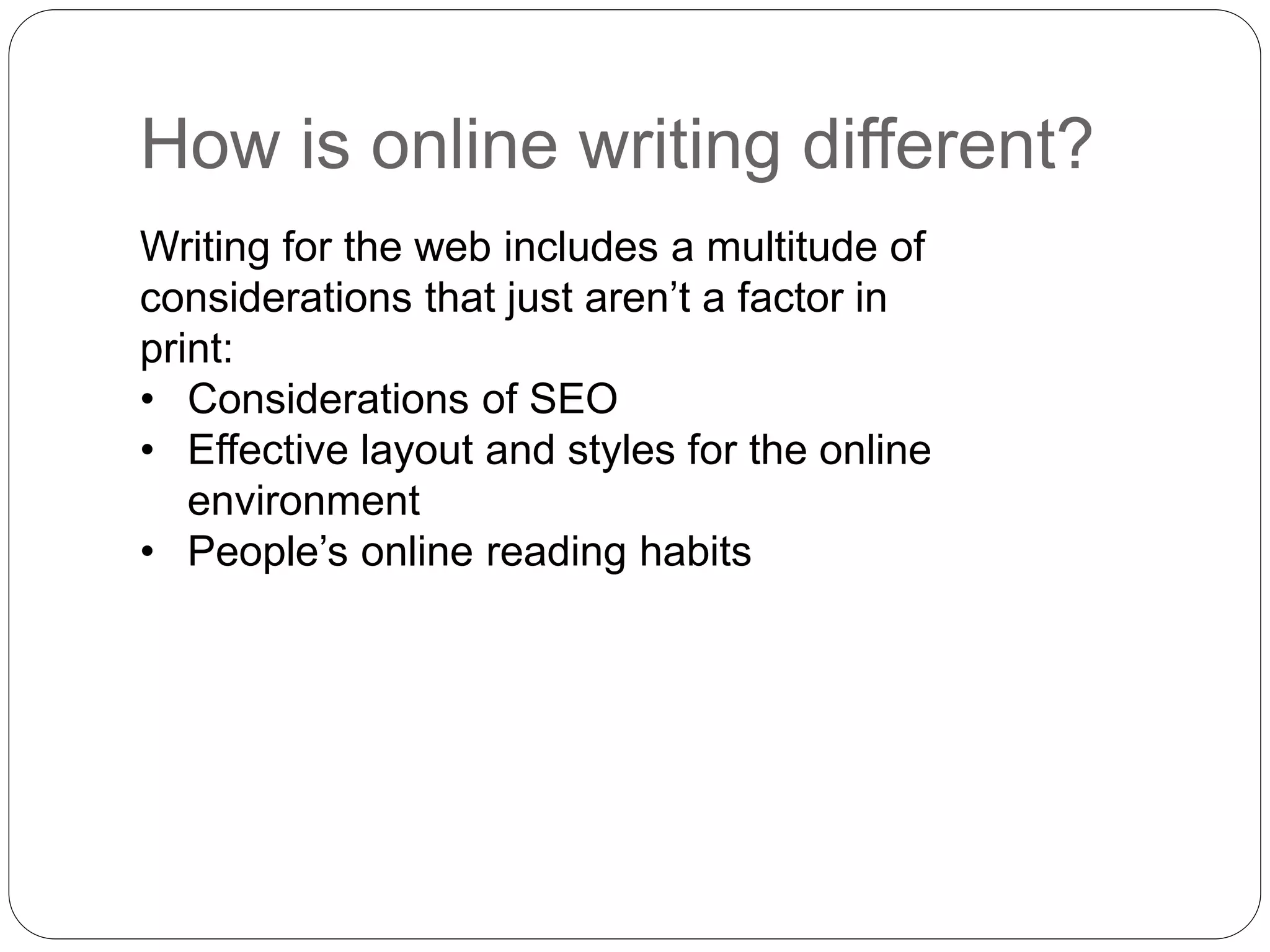 Writing for the web includes a multitude of
considerations that just aren’t a factor in
print:
• Considerations of SEO
• Effective layout and styles for the online
environment
• People’s online reading habits
How is online writing different?
 