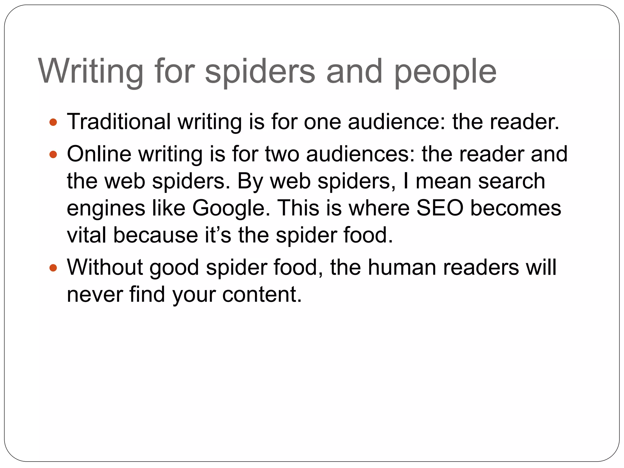 Writing for spiders and people
 Traditional writing is for one audience: the reader.
 Online writing is for two audiences: the reader and
the web spiders. By web spiders, I mean search
engines like Google. This is where SEO becomes
vital because it’s the spider food.
 Without good spider food, the human readers will
never find your content.
 