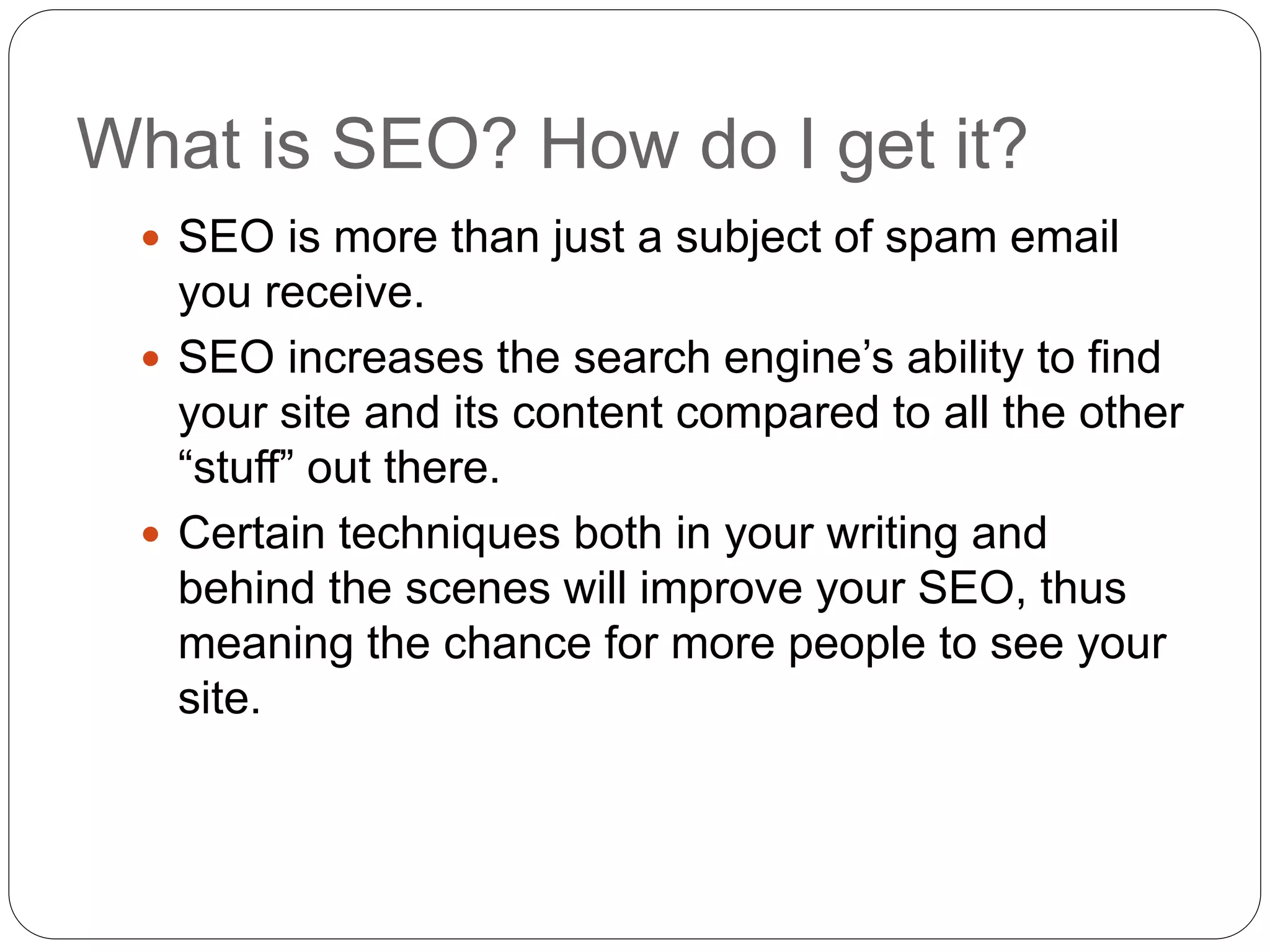 What is SEO? How do I get it?
 SEO is more than just a subject of spam email
you receive.
 SEO increases the search engine’s ability to find
your site and its content compared to all the other
“stuff” out there.
 Certain techniques both in your writing and
behind the scenes will improve your SEO, thus
meaning the chance for more people to see your
site.
 