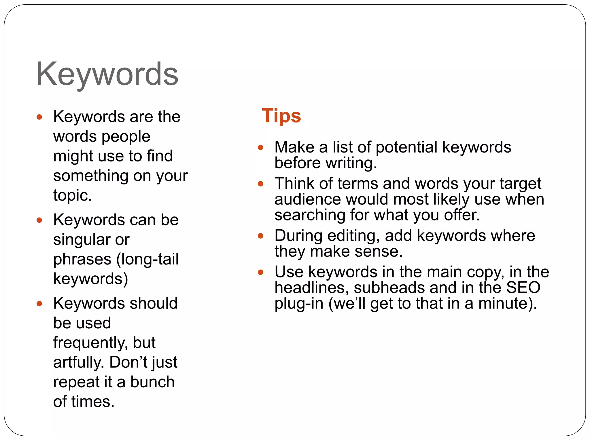 Keywords
Tips Keywords are the
words people
might use to find
something on your
topic.
 Keywords can be
singular or
phrases (long-tail
keywords)
 Keywords should
be used
frequently, but
artfully. Don’t just
repeat it a bunch
of times.
 Make a list of potential keywords
before writing.
 Think of terms and words your target
audience would most likely use when
searching for what you offer.
 During editing, add keywords where
they make sense.
 Use keywords in the main copy, in the
headlines, subheads and in the SEO
plug-in (we’ll get to that in a minute).
 
