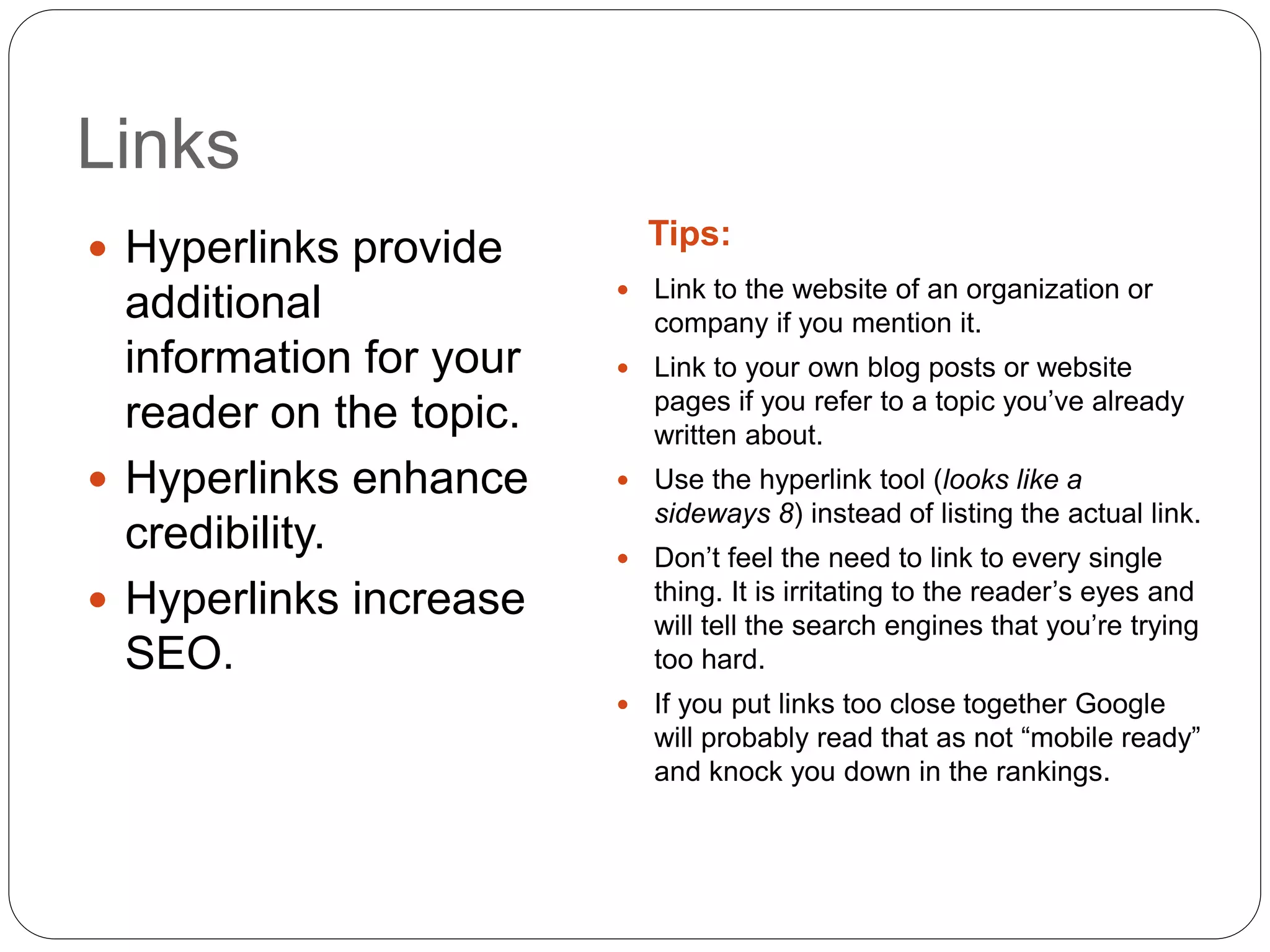 Links
Tips: Hyperlinks provide
additional
information for your
reader on the topic.
 Hyperlinks enhance
credibility.
 Hyperlinks increase
SEO.
 Link to the website of an organization or
company if you mention it.
 Link to your own blog posts or website
pages if you refer to a topic you’ve already
written about.
 Use the hyperlink tool (looks like a
sideways 8) instead of listing the actual link.
 Don’t feel the need to link to every single
thing. It is irritating to the reader’s eyes and
will tell the search engines that you’re trying
too hard.
 If you put links too close together Google
will probably read that as not “mobile ready”
and knock you down in the rankings.
 
